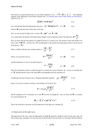 Thierry De Mees
Since there is no gravitational source we can reduce equation (1.3) to c² ∇∇∇∇ × ΩΩΩΩ ⇐ j / ζ . The integrated
equation, after application of the Stokes' theorem (see “A Coherent Dual Vector Field Theory for Gravitation”,
equation (2.2)) , is :
(3.5)
For a circular path about the light packet, this gives : Ω = 2 2
G m r c& c h (r ≥ R) (3.6)
wherein &m is the derivative of the mass to the time.
Now, we can say that for light waves, we have E mc= 2
and E h= υ .
At a certain place, the density of the dark energy changes to the compressed value of the light mass m
h
c
=
υ
2
.
Now, we know that the mass packet of a length λλλλ passes at a velocity of c. The variation of the mass packet over
time is then ∆ ∆m t . And the time ∆t correspondents to the period of the light packet which is the inverse of
the frequency : 1 υ .
Hence, it follows that the mass variation equals to :
∆
∆
m
t
h
c
=
υ2
2 (3.7)
Hence, we can rewrite (3.6) as : (r ≥ R) (3.8)
And the elimination of from (3.4) and (3.8) gives :
(r ≥ R) (3.9)
Since this elimination results in a right hand that is a constant for a given frequency υυυυ , we have to conclude that
r = R . Remark that the value of the radius R is only dependent from the frequency υυυυ .
Combining (3.8) and (3.9) gives also a frequency-dependent equation : (3.10)
Hence, (3.2) can be rewritten as follows, when filling in (3.9) and (3.10) :
(3.11)
and the integration of (3.1) becomes, for a work W over the wavelength λλλλ , since we know that R is a constant
for a given frequency υυυυ :
(3.12)
This is the work that is necessary for the compression of the light over a distance λλλλ .
3.3 Depression of the light wave.
The depression of the wave, when the light packet of length λλλλ passed by, should of course be the same value, but
with a minus sign, excepted a very tiny part, due to the fact that in the real world, we can expect that the elasticity
© Dec. 2009 release Dec. 20095
Ωz =d &l G m c4 2
π
Ω =
2 2
4
G h
r c
υ
r
G h
c
2
3
2
=
υ
Ω2
3
5
8
=
G h
c
υ
F c
G h
c
= π λ ρ
υ3 3 5
11
W G h cλ π λ ρ υ= −
2 2 2 2 3 6
p179
 