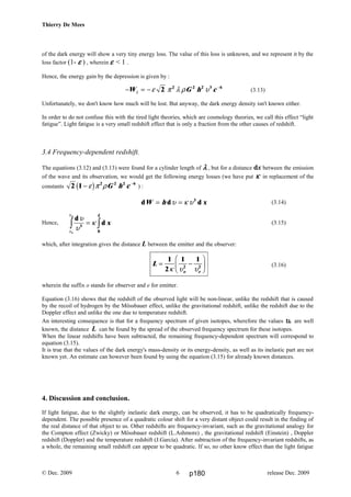 Thierry De Mees
of the dark energy will show a very tiny energy loss. The value of this loss is unknown, and we represent it by the
loss factor (1- εεεε ) , wherein εεεε < 1 .
Hence, the energy gain by the depression is given by :
(3.13)
Unfortunately, we don't know how much will be lost. But anyway, the dark energy density isn't known either.
In order to do not confuse this with the tired light theories, which are cosmology theories, we call this effect “light
fatigue”. Light fatigue is a very small redshift effect that is only a fraction from the other causes of redshift.
3.4 Frequency-dependent redshift.
The equations (3.12) and (3.13) were found for a cylinder length of λλλλ , but for a distance dx between the emission
of the wave and its observation, we would get the following energy losses (we have put κκκκ in replacement of the
constants 2 1 2 2 2 6
− −
ε π ρb g G h c ) :
(3.14)
Hence, (3.15)
which, after integration gives the distance L between the emitter and the observer:
(3.16)
wherein the suffix o stands for observer and e for emitter.
Equation (3.16) shows that the redshift of the observed light will be non-linear, unlike the redshift that is caused
by the recoil of hydrogen by the Mössbauer effect, unlike the gravitational redshift, unlike the redshift due to the
Doppler effect and unlike the one due to temperature redshift.
An interesting consequence is that for a frequency spectrum of given isotopes, wherefore the values υυυυe are well
known, the distance L can be found by the spread of the observed frequency spectrum for these isotopes.
When the linear redshifts have been subtracted, the remaining frequency-dependent spectrum will correspond to
equation (3.15).
It is true that the values of the dark energy's mass-density or its energy-density, as well as its inelastic part are not
known yet. An estimate can however been found by using the equation (3.15) for already known distances.
4. Discussion and conclusion.
If light fatigue, due to the slightly inelastic dark energy, can be observed, it has to be quadratically frequency-
dependent. The possible presence of a quadratic colour shift for a very distant object could result in the finding of
the real distance of that object to us. Other redshifts are frequency-invariant, such as the gravitational analogy for
the Compton effect (Zwicky) or Mössbauer redshift (L.Ashmore) , the gravitational redshift (Einstein) , Doppler
redshift (Doppler) and the temperature redshift (J.García). After subtraction of the frequency-invariant redshifts, as
a whole, the remaining small redshift can appear to be quadratic. If so, no other know effect than the light fatigue
© Dec. 2009 release Dec. 20096
L
o e
= −
F
HG I
KJ1
2
1 1
2 2
κ υ υ
− = − −
W G h cλ ε π λ ρ υ2 2 2 2 3 6
d d dW h x= =υ κ υ3
d
d
υ
υ
κ
υ
υ
3
0e
o
x
L
z z=
p180
 