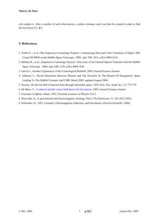 Thierry De Mees
will explain it. After a number of such observations, a relative distance scale can then be created in order to find
the loss factor (1- εεεε ) .
5. References.
1. Nobili S. , et al. (The Supernova Cosmology Project) : Constraining Dust and Color Variations of High-z SNe
Using NICMOS on the Hubble Space Telescope, 2009, ApJ, 700, 1415, arXiv:0906.4318.
2. Barbary K., et al., (Supernova Cosmology Project) : Discovery of an Unusual Optical Transient with the Hubble
Space Telescope 2009, ApJ, 690, 1358, arXiv:0809.1648
3. García J., Another Explanation of the Cosmological Redshift, 2009, General Science Journal.
4. Ashmore L., Recoil Interaction Between Photons and The Electrons In The Plasma Of Intergalactic Space
Leading To The Hubble Constant And CMB, March 2003, updated August 2004.
5. Zwicky, On the red shift of spectral lines through interstellar space, 1929, Proc. Nat. Acad. Sci., 15, 773-779.
6. De Mees, T., A coherent double vector field theory for Gravitation, 2003, General Science Journal.
7. Feynman, Leighton, Sands, 1963, Feynman Lectures on Physics Vol 2.
8. Heaviside, O., A gravitational and electromagnetic Analogy, Part I, The Electrician, 31, 281-282 (1893).
9. Jefimenko, O., 1991, Causality, Electromagnetic Induction, and Gravitation, (Electret Scientific, 2000).
© Dec. 2009 release Dec. 20097 p181
 