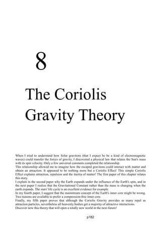 8
The Coriolis
Gravity Theory
When I tried to understand how Solar gravitons (that I expect be be a kind of electromagnetic
waves) could transfer the forces of gravity, I discovered a physical law that relates the Sun's mass
with its spin velocity. Only a few universal constants completed the relationship.
This relationship allowed me to imagine how the escaped gravitons could interact with matter and
obtain an attraction. It appeared to be nothing more but a Coriolis Effect! This simple Coriolis
Effect explains attraction, repulsion and the inertia of matter! The first paper of this chapter relates
this story.
I explain in the second paper why the Earth expands under the influence of the Earth's spin, and in
the next paper I realize that the Gravitational Constant rather than the mass is changing when the
earth expands. The stars' life cycle is an excellent evidence for example.
In my fourth paper, I suggest that the mainstream concept of the Earth's inner core might be wrong.
Two reasons are available to prefer a compression-free inner core.
Finally, my fifth paper proves that although the Coriolis Gravity provides as many repel as
attraction particles, nevertheless all heavenly bodies get a majority of attractive interactions.
Discover now this theory that will open a totally new world in the next future!
p182
 