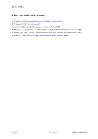Thierry De Mees
4. References and interesting literature.
1. De Mees, T., 2003, A coherent double vector field theory for Gravitation.
2. De Mees, T., 2004, Did Einstein cheat ?
3. Feynman, Leighton, Sands, 1963, Feynman Lectures on Physics Vol 2.
4. Heaviside, O., A gravitational and electromagnetic Analogy, Part I, The Electrician, 31, 281-282 (1893)
5. Jefimenko, O., 1991, Causality, Electromagnetic Induction, and Gravitation, (Electret Scientific, 2000).
6. De Mees, T., 2003-2010, list of papers : http://wbabin.net/papers.htm#De%20Mees
© 2010 release 18 March 20104 p12
 