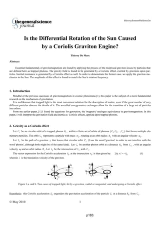 thierrydemees@telenet.be
© May 2010 1
Is the Differential Rotation of the Sun Caused
by a Coriolis Graviton Engine?
Thierry De Mees
Abstract
Essential fundamentals of gravitomagnetism are found by applying the process of the reciprocal graviton-losses by particles that
are defined here as trapped photons. The gravity field is found to be generated by a Coriolis effect, exerted by gravitons upon par-
ticles. Inertial resistance is generated by a Coriolis effect as well. In order to demonstrate the former case, we apply the graviton me-
chanics to the Sun. The amplitude of this effect is found to match the Sun’s rotation frequency.
1. Introduction
Mindful of the previous successes of gravitomagnetism in cosmic phenomena [1], this paper is the subject of a more fundamental
research on the mechanism of gravitation.
It is well-known that trapped light is the most convenient solution for the description of matter, even if the great number of very
different particles obscure the details of it. The so-called energy-matter exchanges allow for the transition of a large set of particles
into others.
From my earlier paper, [1] I found the equations for gyrotation, the 'magnetic'-analogue equivalence in gravitomagnetism. In this
paper, I will interpret the gravitation field and inertia as Coriolis effects, applied upon trapped photons.
2. Gravity as a Coriolis effect
Let jC be an circular orbit of a trapped photon δj , within a finite set of orbits of photons ( )1 2, ,..., nC C C that forms multiple ele-
mentary particles. The orbit jC represents a particle with mass jm , rotating at an orbit radius jR with an angular velocity jω .
Let jL be the path of a graviton γ that leaves that circular orbit jC (I use the word 'graviton' in order to not interfere with the
word 'photon', although both might be of the same kind). Let iC be another photon orbit at a distance ijR from jC , with an angular
velocity ωi and an orbit radius iR . Let τij be the intersection of jL with iC .
The vector expression for the Coriolis acceleration ija at the intersection τij is then given by: 2 i ijc aω × = − (1)
wherein c is the translation velocity of the graviton.
Figure 1.a. and b. Two cases of trapped light, hit by a graviton, radial or tangential, and undergoing a Coriolis effect.
Hypothesis: this Coriolis acceleration ija engenders the gravitation acceleration of the particle iC at a distance ijR from jC .
c
jω iω
jC iC
ijτ
jω
iω
ijτ
jC
iC
c c
c
p183
 