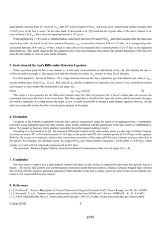 © May 2010 3
quick density increase from 10-6
g/cm³ at eqR until 10-2
g/cm³ at nearly 0.95 eqR and next a slow, almost linear density increase until
1.5x102
g/cm³ at the Sun’s center. On the other hand, S. Korzennik et al. [2] found that the highest value of the Sun’s rotation is lo-
cated at about 0.94 eqR , where the corresponding density is 10-2
g/cm³.
When applying Eq. (4) by using a corrected radius, somewhere between 0.98 and 0.94 eqR , and when assuming that the total mass
may be kept alike, the result for the Sun’s rotation frequency eqυ is somewhere between 474 and 515 nHz, or a corresponding side-
real period between 24.44 and 22.49 days, which is very close to the measured Sun’s sidereal period of 24.47 days at the equatorial
photosphere [2]. This result suggests that the equatorial disc of the Sun maintains and controls the rotation frequency of the Sun ever
since the Sun started to rotate in some initial direction.
5. Derivation of the Sun’s Differential Rotation Equation
When a graviton quits the Sun at any latitude α , it will cause an acceleration as well, based on Eq. (4) , but whereby the spin ω
will be inclined at an angle α (the equator is 0 rad) and whereby the radius eqR remains to same for all latitudes.
In a first approach, I reason as follows. The average direction between the Sun’s equatorial, graviton-induced spin, name it eqω ,
and the inclined spin, name it αω , is 2α . The value of αω should, in addition, be reduced by the cosine of 2α towards the rotation
axis because we only observe the component at the angle 2π .
Hence ( )eq cos 2αω = ω α (5)
This result is a raw equation for the differential rotation under the effect of gravitons but it doesn’t indeed take into account the
centrifugal flow inside the Sun’s Convection Zone. This flow engenders a Coriolis effect up to the surface which attenuates the angu-
lar velocity, especially in a range around the angle of 4π . It could be possible to extract a semi-empiric equation from Eq. (5) that
takes in account this motion, but this is not the prime purpose of this paper.
6. Discussion
The parity of the Coriolis acceleration with the Sun’s gravity acceleration, under the action of escaping gravitons, is remarkable.
Gravitons at any latitude produce the same rotation value, which, combined with the global spin of the Sun, result in a differential ro-
tation. The equator is the place where gravitons propel the Sun at the largest resulting velocity.
According to S. Korzennik et al. [2] , the measured differential rotation at the solar surface shows a wide range of rotation frequen-
cies between nearly 337 nHz (rotation period of 34.3 days at the poles) and 473 nHz (rotation period of 24.47 days at the equator).
With Eq. (5) we got a raw equation, without solar convection corrections, of the expected differential rotations at places, other than at
the equator. For example, the calculated result –by using 0.98 eqR and without further corrections– for the poles is 34.56 days, which
comply very well with the measured rotation period of 34.3 days.
The expression “Graviton Engine” follows from the mechanical Coriolis-process that is at the origin of Eq. (4).
7. Conclusion
Our Sun seems to behave like a giant particle whereof any place on the surface is propelled by gravitons that quit the Sun at a
speed c . Its motion may confirm our gravitomagnetic interaction-model between particles, shaped as circular trapped light, wherein
the Coriolis effect by gravitons generates gravitation. Other latitudes on the Sun’s surface, where the same process occur, directly con-
tribute to the measured differential rotation.
8. References
[ 1 ] De Mees T., “Analytic Description of Cosmic Phenomena Using the Heaviside Field”, Physics Essays, Vol. 18, No. 3 (2005).
[ 2 ] Korzennik, S. et al., ”Internal rotation and dynamics of the Sun from GONG data”, Kluwer, 1997IAUS..181..211K (1997).
[ 3 ] NASA/Marshall Solar Physics". Solarscience.msfc.nasa.gov. 2007-01-18. http://solarscience.msfc.nasa.gov/interior.shtml.
p185
 
