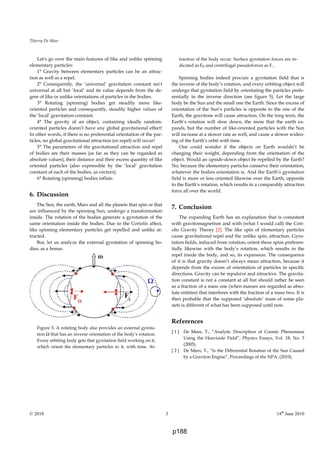 Thierry De Mees
© 2010 3 14th
June 2010
Let's go over the main features of like and unlike spinning
elementary particles:
1° Gravity between elementary particles can be an attrac-
tion as well as a repel.
2° Consequently, the ‘universal’ gravitation constant isn’t
universal at all but ‘local’ and its value depends from the de-
gree of like or unlike orientations of particles in the bodies.
3° Rotating (spinning) bodies get steadily more like-
oriented particles and consequently, steadily higher values of
the ‘local’ gravitation constant.
4° The gravity of an object, containing ideally random-
oriented particles doesn’t have any global gravitational effect!
In other words, if there is no preferential orientation of the par-
ticles, no global gravitational attraction (or repel) will occur!
5° The parameters of the gravitational attraction and repel
of bodies are their masses (as far as they can be regarded as
absolute values), their distance and their excess quantity of like
oriented particles (also expressible by the ‘local’ gravitation
constant of each of the bodies, as vectors).
6° Rotating (spinning) bodies inflate.
6. Discussion
The Sun, the earth, Mars and all the planets that spin or that
are influenced by the spinning Sun, undergo a transformation
inside. The rotation of the bodies generate a gyrotation of the
same orientation inside the bodies. Due to the Coriolis affect,
like spinning elementary particles get repelled and unlike at-
tracted.
But, let us analyze the external gyrotation of spinning bo-
dies, as a bonus.
Figure 5. A rotating body also provides an external gyrota-
tion Ω that has an inverse orientation of the body’s rotation.
Every orbiting body gets that gyrotation field working on it,
which orient the elementary particles to it, with time. At-
traction of the body occur. Surface gyrotation forces are in-
dicated as FΩ and centrifugal pseudoforces as Fc .
Spinning bodies indeed procure a gyrotation field that is
the inverse of the body’s rotation, and every orbiting object will
undergo that gyrotation field by orientating the particles prefe-
rentially in the inverse direction (see figure 5). Let the large
body be the Sun and the small one the Earth. Since the excess of
orientation of the Sun’s particles is opposite to the one of the
Earth, the gravitons will cause attraction. On the long term, the
Earth’s rotation will slow down, the more that the earth ex-
pands, but the number of like-oriented particles with the Sun
will increase at a slower rate as well, and cause a slower widen-
ing of the Earth’s orbit with time.
One could wonder if the objects on Earth wouldn’t be
changing their weight, depending from the orientation of the
object. Would an upside-down object be repelled by the Earth?
No, because the elementary particles conserve their orientation,
whatever the bodies orientation is. And the Earth’s gyrotation
field is more or less oriented likewise over the Earth, opposite
to the Earth’s rotation, which results in a comparably attraction
force all over the world.
7. Conclusion
The expanding Earth has an explanation that is consistent
with gravitomagnetism and with (what I would call) the Cori-
olis Gravity Theory [2]. The like spin of elementary particles
cause gravitational repel and the unlike spin, attraction. Gyro-
tation fields, induced from rotation, orient these spins preferen-
tially likewise with the body’s rotation, which results in the
repel inside the body, and so, its expansion. The consequence
of it is that gravity doesn’t always mean attraction, because it
depends from the excess of orientation of particles in specific
directions. Gravity can be repulsive and attractive. The gravita-
tion constant is not a constant at all but should rather be seen
as a fraction of a mass one (when masses are regarded as abso-
lute entities) that interferes with the fraction of a mass two. It is
then probable that the supposed ‘absolute’ mass of some pla-
nets is different of what has been supposed until now.
References
[ 1 ] De Mees, T., “Analytic Description of Cosmic Phenomena
Using the Heaviside Field”, Physics Essays, Vol. 18, No. 3
(2005).
[ 2 ] De Mees, T., “Is the Differential Rotation of the Sun Caused
by a Graviton Engine”, Proceedings of the NPA, (2010).
p188
 
