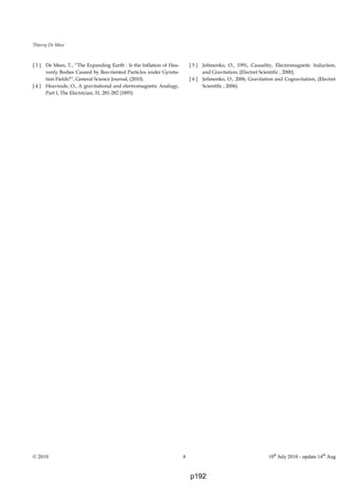 Thierry De Mees
© 2010 4 10th
July 2010 - update 14th
Aug
[ 3 ] De Mees, T., “The Expanding Earth : Is the Inflation of Hea-
venly Bodies Caused by Reo-riented Particles under Gyrota-
tion Fields?”, General Science Journal, (2010).
[ 4 ] Heaviside, O., A gravitational and electromagnetic Analogy,
Part I, The Electrician, 31, 281-282 (1893)
[ 5 ] Jefimenko, O., 1991, Causality, Electromagnetic Induction,
and Gravitation, (Electret Scientific , 2000).
[ 6 ] Jefimenko, O., 2006, Gravitation and Cogravitation, (Electret
Scientific , 2006).
p192
 