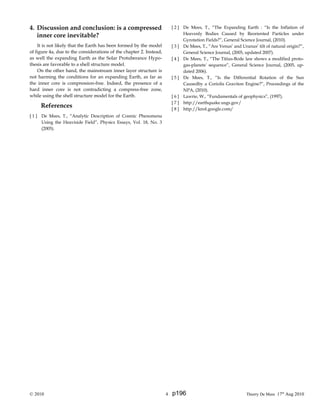 4. Discussion and conclusion: is a compressed
inner core inevitable?
It is not likely that the Earth has been formed by the model
of figure 4a, due to the considerations of the chapter 2. Instead,
as well the expanding Earth as the Solar Protuberance Hypo-
thesis are favorable to a shell structure model.
On the other hand, the mainstream inner layer structure is
not harming the conditions for an expanding Earth, as far as
the inner core is compression-free. Indeed, the presence of a
hard inner core is not contradicting a compress-free zone,
while using the shell structure model for the Earth.
References
[ 1 ] De Mees, T., “Analytic Description of Cosmic Phenomena
Using the Heaviside Field”, Physics Essays, Vol. 18, No. 3
(2005).
[ 2 ] De Mees, T., “The Expanding Earth : “Is the Inflation of
Heavenly Bodies Caused by Reoriented Particles under
Gyrotation Fields?”, General Science Journal, (2010).
[ 3 ] De Mees, T., “Are Venus’ and Uranus’ tilt of natural origin?”,
General Science Journal, (2005, updated 2007).
[ 4 ] De Mees, T., “The Titius-Bode law shows a modified proto-
gas-planets' sequence”, General Science Journal, (2005, up-
dated 2006).
[ 5 ] De Mees, T., “Is the Differential Rotation of the Sun
Causedby a Coriolis Graviton Engine?”, Proceedings of the
NPA, (2010).
[ 6 ] Lawrie, W., “Fundamentals of geophysics”, (1997).
[ 7 ] http://earthquake.usgs.gov/
[ 8 ] http://knol.google.com/
© 2010 4 Thierry De Mees 17th
Aug 2010p196
 