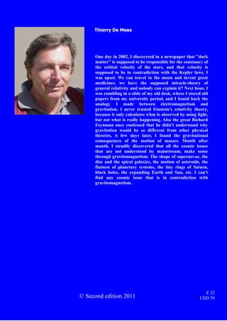 One day in 2002, I discovered in a newspaper that "dark
matter" is supposed to be responsible for the constancy of
the orbital velocity of the stars, and that velocity is
supposed to be in contradiction with the Kepler laws. I
was upset. We can travel to the moon and invent great
medicines, we have the supposed miracle-theory of
general relativity and nobody can explain it? Next hour, I
was rumbling in a slide of my old desk, where I stored old
papers from my university period, and I found back the
analogy I made between electromagnetism and
gravitation. I never trusted Einstein's relativity theory,
because it only calculates what is observed by using light,
but not what is really happening. Also the great Richard
Feynman once confessed that he didn't understand why
gravitation would be so different from other physical
theories. A few days later, I found the gravitational
consequences of the motion of masses. Month after
month, I steadily discovered that all the cosmic issues
that are not understood by mainstream, make sense
through gravitomagnetism. The shape of supernovae, the
disc and the spiral galaxies, the motion of asteroids, the
flatness of planetary systems, the tiny rings of Saturn,
black holes, the expanding Earth and Sun, etc. I can't
find any cosmic issue that is in contradiction with
gravitomagnetism.
Thierry De Mees
© Second edition 2011
€ 32
USD 39
 