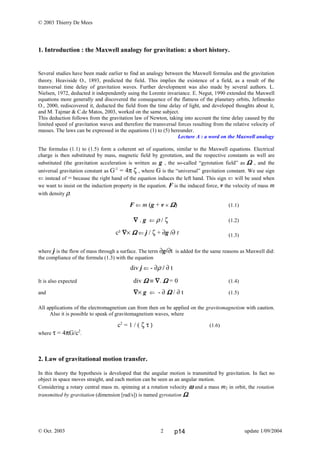 © 2003 Thierry De Mees
1. Introduction : the Maxwell analogy for gravitation: a short history.
Several studies have been made earlier to find an analogy between the Maxwell formulas and the gravitation
theory. Heaviside O., 1893, predicted the field. This implies the existence of a field, as a result of the
transversal time delay of gravitation waves. Further development was also made by several authors. L.
Nielsen, 1972, deducted it independently using the Lorentz invariance. E. Negut, 1990 extended the Maxwell
equations more generally and discovered the consequence of the flatness of the planetary orbits, Jefimenko
O., 2000, rediscovered it, deducted the field from the time delay of light, and developed thoughts about it,
and M. Tajmar & C.de Matos, 2003, worked on the same subject.
This deduction follows from the gravitation law of Newton, taking into account the time delay caused by the
limited speed of gravitation waves and therefore the transversal forces resulting from the relative velocity of
masses. The laws can be expressed in the equations (1) to (5) hereunder.
Lecture A : a word on the Maxwell analogy
The formulas (1.1) to (1.5) form a coherent set of equations, similar to the Maxwell equations. Electrical
charge is then substituted by mass, magnetic field by gyrotation, and the respective constants as well are
substituted (the gravitation acceleration is written as g , the so-called “gyrotation field” as ΩΩΩΩ , and the
universal gravitation constant as G-1
= 4π ζ , where G is the “universal” gravitation constant. We use sign
⇐ instead of = because the right hand of the equation induces the left hand. This sign ⇐ will be used when
we want to insist on the induction property in the equation. F is the induced force, v the velocity of mass m
with density ρ.
F ⇐ m (g + v × ΩΩΩΩ) (1.1)
∇∇∇∇ . g ⇐ ρ / ζ (1.2)
(1.3)
where j is the flow of mass through a surface. The term ∂g/∂t is added for the same reasons as Maxwell did:
the compliance of the formula (1.3) with the equation
It is also expected div ΩΩΩΩ ≡ ∇∇∇∇. ΩΩΩΩ = 0 (1.4)
and ∇∇∇∇× g ⇐ - ∂ ΩΩΩΩ / ∂ t (1.5)
All applications of the electromagnetism can from then on be applied on the gravitomagnetism with caution.
Also it is possible to speak of gravitomagnetism waves, where
c2
= 1 / ( ζ τ ) (1.6)
where τ = 4πG/c2
.
2. Law of gravitational motion transfer.
In this theory the hypothesis is developed that the angular motion is transmitted by gravitation. In fact no
object in space moves straight, and each motion can be seen as an angular motion.
Considering a rotary central mass m1 spinning at a rotation velocity ωωωω and a mass m2 in orbit, the rotation
transmitted by gravitation (dimension [rad/s]) is named gyrotation ΩΩΩΩ.
© Oct. 2003 update 1/09/2004
div j ⇐ - ∂ρ / ∂ t
c² ∇∇∇∇× ΩΩΩΩ ⇐ j / ζ + ∂g /∂ t
2 p14
 