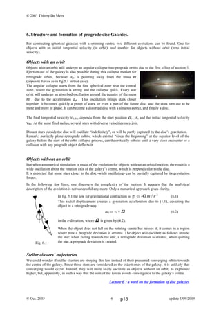 Fig. 6.1
© 2003 Thierry De Mees
6. Structure and formation of prograde disc Galaxies.
For contracting spherical galaxies with a spinning centre, two different evolutions can be found. One for
objects with an initial tangential velocity (in orbit), and another for objects without orbit (zero initial
velocity).
Objects with an orbit
Objects with an orbit will undergo an angular collapse into prograde orbits due to the first effect of section 5.
Ejection out of the galaxy is also possible during this collapse motion for
retrograde orbits, because apr is pointing away from the mass m
(opposite forces as in fig.5.1 in that case).
The angular collapse starts from the first spherical zone near the central
zone, where the gyrotation is strong and the collapse quick. Every star
orbit will undergo an absorbed oscillation around the equator of the mass
m , due to the acceleration apt . This oscillation brings stars closer
together. It becomes quickly a group of stars, or even a part of the future disc, and the stars turn out to be
more and more in phase. It can become a distorted disc with a sinuous aspect, and finally a disc.
The final tangential velocity vθ,disc depends from the start position αo , ro and the initial tangential velocity
vθο. At the same final radius, several stars with diverse velocities may join.
Distant stars outside the disc will oscillate “indefinitely”, or will be partly captured by the disc’s gravitation.
Remark: perfectly plane retrograde orbits, which existed “since the beginning” at the equator level of the
galaxy before the start of the orbit collapse process, can theoretically subsist until a very close encounter or a
collision with any prograde object deflects it.
Objects without an orbit
But when a numerical simulation is made of the evolution for objects without an orbital motion, the result is a
wide oscillation about the rotation axis of the galaxy’s centre, which is perpendicular to the disc.
It is expected that some stars closer to the disc -while oscillating- can be partially captured by its gravitation
forces.
In the following few lines, one discovers the complexity of the motion. It appears that the analytical
description of the evolution is not successful any more. Only a numerical approach gives clarity.
In fig. 5.1 the law for gravitational contraction is gr ⇐ -G m / r 2
(6.1)
This radial displacement creates a gyrotation acceleration due to (1.1), deviating the
object in a retrograde way
aθ ⇐ vr × ΩΩΩΩ (6.2)
in the z-direction, where ΩΩΩΩ is given by (4.2).
When the object does not fall on the rotating centre but misses it, it comes in a region
where now a prograde deviation is created. The object will oscillate as follows around
the star: when falling towards the star, a retrograde deviation is created, when quitting
the star, a prograde deviation is created.
Stellar clusters’ trajectories
We could wonder if stellar clusters are obeying this law instead of their presumed converging orbits towards
the centre of the galaxy. Since those stars are considered as the oldest ones of the galaxy, it is unlikely that
converging would occur. Instead, they will more likely oscillate as objects without an orbit, as explained
higher, but, apparently, in such a way that the sum of the forces avoids convergence to the galaxy’s centre.
Lecture E : a word on the formation of disc galaxies
© Oct. 2003 update 1/09/20046 p18
 