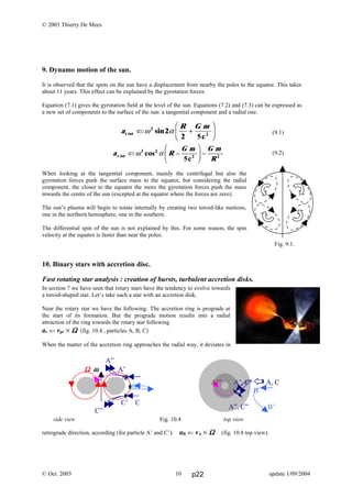© 2003 Thierry De Mees
9. Dynamo motion of the sun.
It is observed that the spots on the sun have a displacement from nearby the poles to the equator. This takes
about 11 years. This effect can be explained by the gyrotation forces.
Equation (7.1) gives the gyrotation field at the level of the sun. Equations (7.2) and (7.3) can be expressed as
a new set of components to the surface of the sun: a tangential component and a radial one.
(9.1)
(9.2)
When looking at the tangential component, mainly the centrifugal but also the
gyrotation forces push the surface mass to the equator, but considering the radial
component, the closer to the equator the more the gyrotation forces push the mass
inwards the centre of the sun (excepted at the equator where the forces are zero).
The sun’s plasma will begin to rotate internally by creating two toroid-like motions,
one in the northern hemisphere, one in the southern.
The differential spin of the sun is not explained by this. For some reason, the spin
velocity at the equator is faster than near the poles.
10. Binary stars with accretion disc.
Fast rotating star analysis : creation of bursts, turbulent accretion disks.
In section 7 we have seen that rotary stars have the tendency to evolve towards
a toroid-shaped star. Let’s take such a star with an accretion disk.
Near the rotary star we have the following. The accretion ring is prograde at
the start of its formation. But the prograde motion results into a radial
attraction of the ring towards the rotary star following
ar ⇐ vpr × ΩΩΩΩ (fig. 10.4 , particles A, B, C)
When the matter of the accretion ring approaches the radial way, it deviates in
retrograde direction, according (for particle A’ and C’): aR ⇐ vA × ΩΩΩΩ (fig. 10.4 top view).
© Oct. 2003 update 1/09/2004
Fig. 9.1.
A’” A’, C’ A, C
B
A”, C” B’
side view Fig. 10.4 top view
A”
ΩΩΩΩ ωωωω A’
A
B
C’ C
C”
a
R G m
t tot ⇐ +
F
HG I
KJω α2
2
2
sin
5c2
a R
G m G m
Rr tot ⇐ −
F
HG I
KJ −ω α2 2
2
cos
5c2
10 p22
 