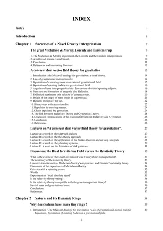 INDEX
Index i
Introduction 1
Chapter 1 Successes of a Novel Gravity Interpretation 7
The great Michelson & Morley, Lorentz and Einstein trap 9
1. The Michelson & Morley experiment, the Lorentz and the Einstein interpretation. 9
2. A null result means : a null result. 10
3. Conclusion. 11
4. References and interesting literature. 12
A coherent dual vector field theory for gravitation 13
1. Introduction : the Maxwell analogy for gravitation: a short history. 14
2. Law of gravitational motion transfer. 14
3. Gyrotation of a moving mass in an external gravitational field. 15
4. Gyrotation of rotating bodies in a gravitational field. 16
5. Angular collapse into prograde orbits. Precession of orbital spinning objects. 16
6. Structure and formation of prograde disc Galaxies. 18
7. Unlimited maximum spin velocity of compact stars. 20
8. Origin of the shape of mass losses in supernovae. 21
9. Dynamo motion of the sun. 22
10. Binary stars with accretion disc. 22
11. Repulsion by moving masses. 24
12. Chaos explained by gyrotation. 24
13. The link between Relativity Theory and Gyrotation Theory. 25
14. Discussion : implications of the relationship between Relativity and Gyrotation 26
15. Conclusion 26
16. References 26
Lectures on “A coherent dual vector field theory for gravitation”. 27
Lecture A: a word on the Maxwell analogy 27
Lecture B: a word on the flux theory approach 27
Lecture C: a word on the application of the Stokes theorem and on loop integrals 28
Lecture D: a word on the planetary systems 29
Lecture E : a word on the formation of disk galaxies 31
Discussion: the Dual Gravitation Field versus the Relativity Theory 33
What is the extend of the Dual Gravitation Field Theory (Gravitomagnetism)? 33
The centenary of the relativity theory. 33
Lorentz’s transformation, Michelson-Morley’s experience, and Einstein’s relativity theory. 34
Discussion of the experience of Michelson-Morley 34
Galaxies with a spinning center. 35
Worlds 35
Experiment on ‘local absolute speed’ 35
Is the relativity theory wrong? 36
Is the relativity theory compatible with the gravitomagnetism theory? 36
Inertial mass and gravitational mass 36
Conclusions. 37
References. 37
Chapter 2 Saturn and its Dynamic Rings 38
Why does Saturn have many tiny rings ? 39
1. Introduction / The Maxwell Analogy for gravitation / Law of gravitational motion transfer 40
– Equations / Gyrotation of rotating bodies in a gravitational field.
i
 