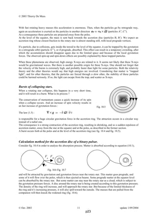 © 2003 Thierry De Mees
With fast rotating heavy masses this acceleration is enormous. Then, when the particles go by retrograde way,
again an acceleration is exerted on the particles in another direction aP ⇐ vR × ΩΩΩΩ (particles A”, C”).
As a consequence these particles are projected away from the poles.
At the level of the equator, the mass is sent back towards the accretion disc (particles B, B’). We expect an
accretion ring whose closest fraction to the rotary star is almost standing still, with local prograde vortices.
If a particle, due to collisions, gets inside the toroid to the level of the equator, it can be trapped by the gyrotation
in a retrograde orbit (particle A”’), or if prograde, absorbed. This effect can result in a temporary crowding, after
which the accumulation should disappear again due to the limited space and because of the local gyrotation
forces. The observed spin-up and spin-down effects are possibly explained by these trapped particles.
When these phenomena are observed, high energy X-rays are related to it. It seems not likely that these X-rays
would be gravitational waves. But there is another possible origin for these X-rays. One should not forget that
the velocity of the bursts is extremely high, and probably faster than light for some particles. Both the relativity
theory and the ether theories would say that high energies are involved. Considering that matter is “trapped
light”, and for ether theories, that the particles are forced through a slow ether, the stability of these particles
could be harmed seriously. If so, the light can escape from the trap, and scatter as X-rays.
Bursts of collapsing stars.
When a rotating star collapses, this happens in a very short time,
and it will result in a burst. What is its process ?
The conservation of momentum causes a quick increase of its spin
when a collapse occurs. And an increase of spin velocity results in
an fast increase of gyrotation forces :
The law (1.5) : ∇∇∇∇ × g ⇐ - ∂ ΩΩΩΩ / ∂ t
is responsible for a huge circular gravitation force in the accretion ring. The attraction occurs in a circular way
instead of a radial one.
The consequence is a strong contraction of the accretion ring, resulting in shrinking, and so a sudden repulsion of
accretion matter, away from the star at the equator and at the poles, as described in the former section.
A burst occurs both at the poles and at the level of the accretion ring (see fig. 10.4 and fig. 10.5).
Calculation method for the accretion disc of a binary pulsar.
Consider fig. 10.4 in order to analyse the absorption process. Matter is absorbed according to equation (10.1),
and will be attracted by gravitation and gyrotation forces near the rotary star. This matter goes prograde, and
some of it will flow over the poles, which is then ejected as beams. Some prograde matter at the equator level
can be absorbed by the rotary star. But some matter can stay near the rotary star as a cloud, which is subject to
the gyrotation pressure forces. A disc around the rotary star is being created according to this gyrotation pressure.
The density of the ring will increase, and will approach the rotary star. But because of the limited thickness of
the ring and it’s increasing pressure, it will also spill toward the outside. The masses that are pulled from the
companion will then knock the widened ring (fig. 10.6).
© Oct. 2003 11 update 1/09/2004
ω ⊗ Ω g
. .
Fig. 10.5
Fig. 10.6 Fig. 10.7
Fg
FΩ
v
p23
 