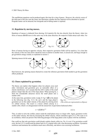 © 2003 Thierry De Mees
The equilibrium equations can be produced again, this time for a ring of gasses. However, the velocity vector of
the inner part of the disc near the rotary star determines whether the disc material will be absorbed or ejected.
Prograde matter can be attracted, but retrograde and in-falling matter is repulsed.
11. Repulsion by moving masses.
Repulsion of masses is deducted from drawing 10.4 (particle B), but also directly from the theory: when two
flows of masses dm/dt move in the same way in the same direction, the respective fields attract each other. For
flows of masses having an opposite velocity, their respective gyrotation fields will be repulsive. It is clear that
the velocity of the two mass flows should be seen in relation to another mass, in (local) rest, and large enough to
get gyrotation energy created, as explained in section 3.
Spinning masses do the same.
Fig. 11.2
Here however, the spinning masses themselves create the reference gravitation field needed to get the gyrotation
effects produced.
12. Chaos explained by gyrotation.
The theory can explain what happens when two planets cross each
other. Gravitation and gyrotation give an noticeable effect of a
chaotic interference. Let’s assume that the orbit’s radius of the small
planet is larger than the one of the large planet. When passing by, a
short but considerable attraction moves the small planet into a
smaller orbit.
At the same time, gyrotation works via aO ⇐ vR × ΩΩΩΩ on the planet
in the following way (fig. 12.1): the sun’s and the large planet’s
gyrotation act on this radial velocity of the planet by slowing down
it’s orbital velocity. The result is a slower orbital velocity in a
smaller orbit, which is in disagreement with the natural law of gravitation fashioned orbits :
v = (GM/r)-1/2
(12.1)
Thus, in order to solve the conflict, nature sends the small planet away to a larger orbit. Again, gyrotation works
on the radial velocity, this time by increasing the orbital velocity, which contradicts again (12.1). We come so to
an oscillation, which can persist if the following passages of the large planet come in phase with the oscillation.
One could say that only gravitation could already explain chaotic orbits too. No, it is not: if no gyrotation would
exist, the law (12.1) would send the planet back in it’s original orbit with a fast decreasing oscillation. Gyrotation
reinforces and maintains the oscillation much more efficiently, and allows even screwing oscillations.
© Oct. 2003 12 update 1/09/2004
m1
m2
Fig. 12.1
(The orbits are represented as ellipses)
ΩΩΩΩ ΩΩΩΩ
m m
F F
.. ΩΩΩΩ ΩΩΩΩ
F m m F
..
Fig. 11.1
p24
 