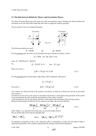 © 2003 Thierry De Mees
13. The link between Relativity Theory and Gyrotation Theory.
Two flows of masses m moving in the same way in the same direction, attract. Whether one observer follows the
movement or not, the effect must remain the same when we apply the relativity principle.
The two points of view are compared hereunder.
Gyrotation Gravitation
Fig. 12.1
The following notations are used:
and m = dm/dl
For the gyrotation part, the work can be found from the basic formulas in sections 1 until 3 :
where F = dF/dl and τ = 4π G/c2
.
So,
Hence, the work is :
F.dr = 2 G m2
v2
/(r c2
) dr (13.1)
For the gravitation part, the gravitation of m acting on dl is integrated, which gives :
F = 2 G m2
/ r
The work is : F.dr = 2 G m2
/r dr (13.2)
Let’s assume two observers look at the system in movement: an observer at (local) rest and one in movement
with velocity v.
An observer at rest will say: the system in movement will exercise a work equal to the gravitation of the system
at rest, increased by the work exerted by the gyrotation of the system in motion.
A moving observer will say: the system will exert a work equal to the gravitation (of the moving system).
Because of the principle of relativity, the two observers are right. One can write therefore:
(13.3)
where “(mv)st” e.g. represents the moving mass, seen by the steady observer.
We can assume (due to the relativity principle) that:
. Hence,
An important consequence of this is: the “relativistic effect” of gravitation, or better, the time delay of light is
expressed by gyrotation. This could be expected from the analogy with the electromagnetism.
© Oct. 2003 13 update 1/09/2004
d F dl
m D m
α
dl
r
Ω d F
r
m m
. .
m = dm/dt
.
.F ⇐ Ω m and 2π r.Ω ⇐ τ m.
. .
F = 2 G m2
/(r c2
) . Now m = m.v
.
2 2 2
0
2 2 2
G m
r
G m v
r
G m
r
st st vst v
2
2
st
c
b g b g b g+ = +
m mst v v st
b g b g= m m v cst st v st
b g b g= −1 2 2
p25
 