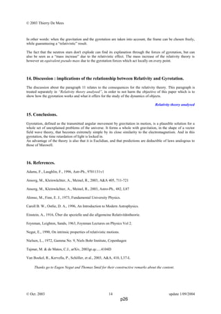 © 2003 Thierry De Mees
In other words: when the gravitation and the gyrotation are taken into account, the frame can be chosen freely,
while guaranteeing a “relativistic” result.
The fact that the neutron stars don't explode can find its explanation through the forces of gyrotation, but can
also be seen as a “mass increase” due to the relativistic effect. The mass increase of the relativity theory is
however an equivalent pseudo mass due to the gyrotation forces which act locally on every point.
14. Discussion : implications of the relationship between Relativity and Gyrotation.
The discussion about the paragraph 11 relates to the consequences for the relativity theory. This paragraph is
treated separately in “Relativity theory analysed”, in order to not harm the objective of this paper which is to
show how the gyrotation works and what it offers for the study of the dynamics of objects.
Relativity theory analysed
15. Conclusions.
Gyrotation, defined as the transmitted angular movement by gravitation in motion, is a plausible solution for a
whole set of unexplained problems of the universe. It forms a whole with gravitation, in the shape of a vector
field wave theory, that becomes extremely simple by its close similarity to the electromagnetism. And in this
gyrotation, the time retardation of light is locked in.
An advantage of the theory is also that it is Euclidian, and that predictions are deductible of laws analogous to
those of Maxwell.
16. References.
Adams, F., Laughlin, F., 1996, Astr-Ph., 9701131v1
Ansorg, M., Kleinwächter, A., Meinel, R., 2003, A&A 405, 711-721
Ansorg, M., Kleinwächter, A., Meinel, R., 2003, Astro-Ph., 482, L87
Alonso, M., Finn, E. J., 1973, Fundamental University Physics.
Caroll B. W., Ostlie, D. A., 1996, An Introduction to Modern Astrophysics.
Einstein, A., 1916, Über die spezielle und die allgemeine Relativitätstheorie.
Feynman, Leighton, Sands, 1963, Feynman Lectures on Physics Vol 2.
Negut, E., 1990, On intrinsic properties of relativistic motions.
Nielsen, L., 1972, Gamma No. 9, Niels Bohr Institute, Copenhagen
Tajmar, M. & de Matos, C.J., arXiv, 2003gr.qc.....4104D
Van Boekel, R., Kervella, P., Schöller, et al., 2003, A&A, 410, L37-L
Thanks go to Eugen Negut and Thomas Smid for their constructive remarks about the content.
© Oct. 2003 14 update 1/09/2004
p26
 
