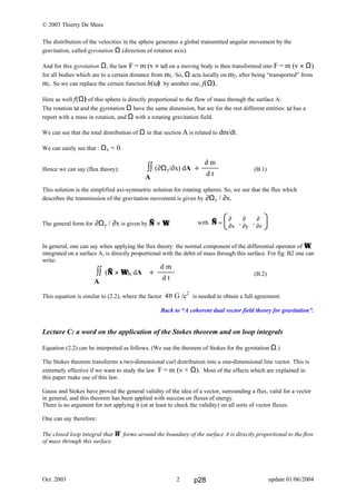 © 2003 Thierry De Mees
Oct. 2003 update 01/06/20042
The distribution of the velocities in the sphere generates a global transmitted angular movement by the
gravitation, called gyrotation Ω (direction of rotation axis).
And for this gyrotation Ω, the law F = m (v × ω) on a moving body is then transformed into F = m (v × Ω)
for all bodies which are to a certain distance from m1. So, Ω acts locally on m2, after being “transported” from
m1. So we can replace the certain function h(ω) by another one, f(Ω).
Here as well f(Ω) of this sphere is directly proportional to the flow of mass through the surface A.
The rotation ω and the gyrotation Ω have the same dimension, but are for the rest different entities: ω has a
report with a mass in rotation, and Ω with a rotating gravitation field.
We can see that the total distribution of Ω in that section A is related to dm/dt.
We can easily see that : Ωx = 0.
Hence we can say (flux theory): (B.1)
This solution is the simplified axi-symmetric solution for rotating spheres. So, we see that the flux which
describes the transmission of the gravitation movement is given by ∂Ωy / ∂x.
The general form for ∂Ωy / ∂x is given by ∇∇ × ΩΩ.
In general, one can say when applying the flux theory: the normal component of the differential operator of ΩΩ,
integrated on a surface A, is directly proportional with the debit of mass through this surface. For fig. B2 one can
write:
(B.2)
This equation is similar to (2.2), where the factor 4π G /c2
is needed to obtain a full agreement.
Back to “A coherent dual vector field theory for gravitation”.
Lecture C: a word on the application of the Stokes theorem and on loop integrals
Equation (2.2) can be interpreted as follows. (We use the theorem of Stokes for the gyrotation Ω.)
The Stokes theorem transforms a two-dimensional curl distribution into a one-dimensional line vector. This is
extremely effective if we want to study the law F = m (v × Ω). Most of the effects which are explained in
this paper make use of this law.
Gauss and Stokes have proved the general validity of the idea of a vector, surrounding a flux, valid for a vector
in general, and this theorem has been applied with success on fluxes of energy.
There is no argument for not applying it (or at least to check the validity) on all sorts of vector fluxes.
One can say therefore:
The closed loop integral that Ω forms around the boundary of the surface A is directly proportional to the flow
of mass through this surface.
∫∫ (∇∇ × ΩΩ)n dA ÷
A
d m
d t
∫∫ (∂Ωy/∂x) dA ÷
A
d m
d t
with ∇∇ =  ,  , 
∂ ∂ ∂
∂x ∂y ∂z
p28
 