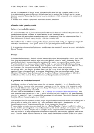 © 2003 Thierry De Mees - Update - 2004, February, 23.
© Okt. 2003 update 01/06/20043
the case, i.e. downwards). When the second mirror again reflects the light, the gyrotation works exactly in
inverse direction (e.g. upwards). However, Michelson and Morley assumed that the light is sent in a certain
direction, because of the moving ether, in order to get an interference (which corresponds to the contraction of
Lorentz).
If the ether of the earth has a speed zero, interference becomes indeed zero.
Galaxies with a spinning centre.
Earlier, we have studied disc galaxies.
We have seen that the stars of galaxies balance either widely around the axis of rotation of the central black hole,
either around its equator. It depends on the fact whether the star has an orbit or not.
The orbit of the stars accelerates or slows down according to its change of slope, like a harmonic oscillator. A
field that transmits the kinetic energy therefore exists: the gyrotation field.
The speed must then be defined according to the strongest gravitation fields nearby, and in principle one gets for
each object simultaneously a set of speeds, relative to each gravitomagnetism-field of the universe.
If the strongest gravitomagnetism-fields nearby are taken away, the equation (2) seems to be correct, and to lead to
Lorentz’ formula.
Worlds
In the special relativity theory, Einstein gave the example of two trains which move with a relative speed. Apart
from those two trains nothing has been taken into account. Einstein created a "world". This means that the
special relativity theory is only applicable for two trains with a relative movement, without any other object.
When Einstein describes situations with a room falling freely in a gravitation field and with an accelerating
room, Einstein again creates worlds. Nothing exists except this room and forces on that room. When one makes
the equation (2), one has again created a world, because nothing existed outside the experience.
But universe is not a lab. In reality we should always state that, i.e. for the left side or the right side of the
equation (2) there exists a sufficiently large mass at finite distance, whose gravitation field reaches the test
laboratory. Otherwise no “local absolute speed” can be defined. And only when no speed can be defined, we
could make use of the relativity theory, and therefore get the equation (2) as a valid option.
Experiment on ‘local absolute speed’
Consider the experience of parallel mass streams, but with opposite velocities (+v en –v). Depending on the
immobile observer -compared to the mass streams-, or an observer moving with one of the streams, the results
become totally different when using the gyrotation theory. But when one sees the observer as a large mass, the
logic with the gyrotation theory comes back.
But if we would do the experiment of chapter 12 in “A coherent dual vector field theory for gravitation” with
mass streams at respective velocities –v and +v (placed at infinity from other masses), we may not replace those
velocities by respectively 0 and 2v, because of the symmetry principle in nature. Theoretically, the results would
be totally different when applying the theory blindly.
Concerning the ether (the hypothetical carrier of light and gravitomagnetism waves), one has to acknowledge that it
does not move in relation to the observer. Let’s leave unexplained if the ether is a separate entity, or if it is
formed by a teamwork of the gravitomagnetism and the electromagnetism themselves.
If one applies the gyrotation theory, one should state: the velocity of the ether (whatever it might be) is related to
the sum of all the gravitomagnetism waves on the considered point. And its velocity is zero in relation to the object
which measures its velocity. Only this way of seeing the ether is compatible with a constant speed of light.
Thus, the velocity of an object must be seen in relation to all the existing gravitation and gyrotation fields on that
object. Only then, a valid reference frame can be chosen, namely the strongest gravitation field(s) of the system.
p35
 