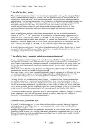 © 2003 Thierry De Mees - Update - 2004, February, 23.
© Okt. 2003 update 01/06/20044
Is the relativity theory wrong?
When we limit its applications strictly to what is was meant originally, it is not wrong. The principles which are
deducted from the retardation of light are of course valid. And when calculations are made for events that are
related to light, this can lead to the Lorentz transformation as well. The relativity theory is applicable for light
(electromagnetic waves) and gravitomagnetism waves. Perhaps even not for electromagnetic and gravitomagnetism
fields. It describes accurately what a wave does according to the observer. It was seen earlier that the relativity
theory applies the gyrotation, but that it is calculated backwards to the point of view of the observer.
However there are many scientists who found imperfections to the theory of special relativity, or found
improvements for three-dimensional applications. These researches will help astronomers interpreting
observations.
Indeed, the theory causes problems. When Einstein demonstrates the way how he calculates the relativity
equation x2
- c2
t2
= x’2
- c2
t’2
, he calculates the light motion in the +x direction and combines it with the
light motion in the –x direction. He combines x – ct and x + ct into one equation, x2
- c2
t2
. How in physics
can we combine two opposite motions at the same time? One plausible way is the following : a light beam which
is subject to a transversal Doppler effect of its wave, whose wave-cycle goes first in the +x directions and than
in the –x direction, resulting in x – ct and x + ct. But fundamental physics’ knowledge stops here.
At the other hand, the relativity theory is not valid to explain how masses really behave. This explains the limited
successes in this domain. All the successes of the relativity theory are exclusively related to how the observer
sees the light, coming from an event somewhere in space.
Is the relativity theory compatible with the gravitomagnetism theory?
Yes, to a certain extend. Or better: they are both useful, but they describe different things. The relativity theory is
only applicable in a restricted world, where the carrier of light is bounded with the observer, and without any
fixed reference frame (such as it is valid for light). Moreover it only expresses how the data of light sources of a
moving event can be mathematically transformed back for a stationary observer, but not what really happens
with the objects.
Indeed, if one assume that there is only gravitation (and not gyrotation) of a stationary observer towards the
stationary frame, one must say (to apply the relativity theory):
if one wants to have a moving frame examined by a stationary observer, one should do the following: look at the
moving frame with a moving observer (thus simply the gravitation law) and adjust the point of view of the
moving observer to the point of view of the stationary observer (deduction of the gyrotation law).
Calculated the other way around (opposite to the gravitation + gyrotation laws) one can therefore express the
moving frame (examined by a stationary observer) into a stationary frame which is corrected for its velocity.
The application of the relativity theory did indeed arise the term of the gyrotation, but caught in an expression,
just as if an observer would examine an egg and only see the shell, whereas in fact the yolk and the blank in the
egg are present but hidden. And this happens really with light, because light adapts itself to each carrier of light,
in other words, the ether of the masses where the light is coming through until the ether of the observer.
This means that we have two valid approaches: one is the gravitomagnetism, valid for the description of dynamics,
for any velocity, even faster than light, and another which is the relativity theory, only fully valid for the
“perception” of electromagnetic and gravitomagnetism waves.
Inertial mass and gravitational mass
At the study of rapidly rotating stars we came at the conclusion that the gyrotation is responsible for the non-
exploding of compact stars. The gyrotation on a moving mass gives as a result a force, which the relativity
theory interprets wrongly as a mass.
We should define gravitational mass and gyrotational “pseudo-mass” as totally different entities. Inertial mass
should be defined as the mass which responds to forces such as gravitation, gyrotation and other forces acting on
the mass. Gravitation mass is the mass which induces centrifugal forces on satellite masses in such way that it
allows the formation of closed elliptic orbits.
p36
 