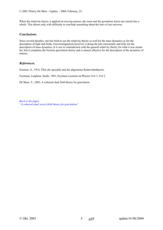 © 2003 Thierry De Mees - Update - 2004, February, 23.
© Okt. 2003 update 01/06/20045
When the relativity theory is applied on moving masses, the mass and the gyrotation forces are mixed into a
whole. This allows only with difficulty to conclude something about the laws of our universe.
Conclusions.
Since several decades, one has tried to use the relativity theory as well for the mass dynamics as for the
description of light and fields. Gravitomagnetism however is doing the job consistently and fully for the
description of mass dynamics. It is not in contradiction with the general relativity theory for what it was meant
for, but it completes the Newton gravitation theory and is utmost effective for the description of the dynamics of
masses.
References.
Einstein, A., 1916, Über die spezielle und die allgemeine Relativitätstheorie.
Feynman, Leighton, Sands, 1963, Feynman Lectures on Physics Vol 1, Vol 2.
De Mees, T., 2003, A coherent dual field theory for gravitation.
Back to the paper
“A coherent dual vector field theory for gravitation”
p37
 