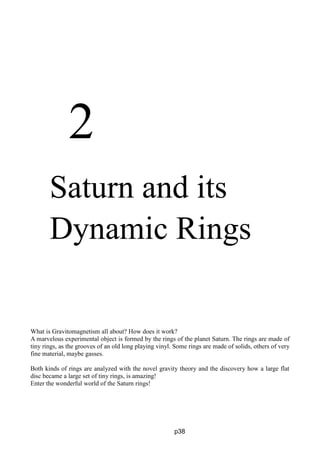 2
Saturn and its
Dynamic Rings
What is Gravitomagnetism all about? How does it work?
A marvelous experimental object is formed by the rings of the planet Saturn. The rings are made of
tiny rings, as the grooves of an old long playing vinyl. Some rings are made of solids, others of very
fine material, maybe gasses.
Both kinds of rings are analyzed with the novel gravity theory and the discovery how a large flat
disc became a large set of tiny rings, is amazing!
Enter the wonderful world of the Saturn rings!
p38
 