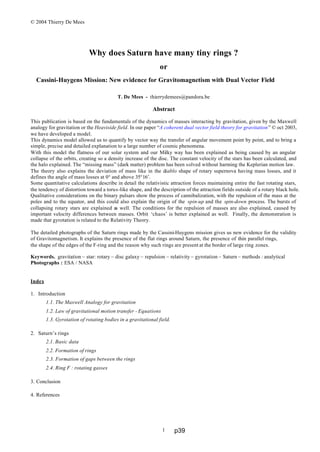 © 2004 Thierry De Mees
1
Why does Saturn have many tiny rings ?
or
Cassini-Huygens Mission: New evidence for Gravitomagnetism with Dual Vector Field
T. De Mees - thierrydemees@pandora.be
Abstract
This publication is based on the fundamentals of the dynamics of masses interacting by gravitation, given by the Maxwell
analogy for gravitation or the Heaviside field. In our paper “A coherent dual vector field theory for gravitation” © oct 2003,
we have developed a model.
This dynamics model allowed us to quantify by vector way the transfer of angular movement point by point, and to bring a
simple, precise and detailed explanation to a large number of cosmic phenomena.
With this model the flatness of our solar system and our Milky way has been explained as being caused by an angular
collapse of the orbits, creating so a density increase of the disc. The constant velocity of the stars has been calculated, and
the halo explained. The “missing mass” (dark matter) problem has been solved without harming the Keplerian motion law.
The theory also explains the deviation of mass like in the diablo shape of rotary supernova having mass losses, and it
defines the angle of mass losses at 0° and above 35°16’.
Some quantitative calculations describe in detail the relativistic attraction forces maintaining entire the fast rotating stars,
the tendency of distortion toward a torus-like shape, and the description of the attraction fields outside of a rotary black hole.
Qualitative considerations on the binary pulsars show the process of cannibalization, with the repulsion of the mass at the
poles and to the equator, and this could also explain the origin of the spin-up and the spin-down process. The bursts of
collapsing rotary stars are explained as well. The conditions for the repulsion of masses are also explained, caused by
important velocity differences between masses. Orbit ‘chaos’ is better explained as well. Finally, the demonstration is
made that gyrotation is related to the Relativity Theory.
The detailed photographs of the Saturn rings made by the Cassini-Huygens mission gives us new evidence for the validity
of Gravitomagnetism. It explains the presence of the flat rings around Saturn, the presence of thin parallel rings,
the shape of the edges of the F-ring and the reason why such rings are present at the border of large ring zones.
Keywords. gravitation – star: rotary – disc galaxy – repulsion – relativity – gyrotation – Saturn – methods : analytical
Photographs : ESA / NASA
Index
1. Introduction
1.1. The Maxwell Analogy for gravitation
1.2. Law of gravitational motion transfer - Equations
1.3. Gyrotation of rotating bodies in a gravitational field.
2. Saturn’s rings
2.1. Basic data
2.2. Formation of rings
2.3. Formation of gaps between the rings
2.4. Ring F : rotating gasses
3. Conclusion
4. References
p39
 