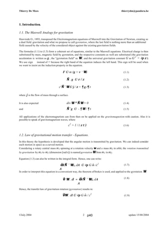 Thierry De Mees thierrydm@pandora.be
©July 2004 update 15/08/20042
1. Introduction.
1.1. The Maxwell Analogy for gravitation
Heaviside O., 1893, transposed the Electromagnetism equations of Maxwell into the Gravitation of Newton, creating so
a dual field: gravitation and what we propose to call gyrotation, where the last field is nothing more than an additional
field caused by the velocity of the considered object against the existing gravitation fields.
The formulas (1.1) to (1.5) form a coherent set of equations, similar to the Maxwell equations. Electrical charge is then
substituted by mass, magnetic field by gyrotation, and the respective constants as well are substituted (the gravitation
acceleration is written as g , the “gyrotation field” as Ω , and the universal gravitation constant G as G-1
= 4π ζ ).
We use sign ⇐ instead of = because the right hand of the equation induces the left hand. This sign will be used when
we want to insist on the induction property in the equation.
F ⇐ m (g + v × Ω) (1.1)
∇ . g ⇐ ρ / ζ (1.2)
(1.3)
where j is the flow of mass through a surface.
It is also expected div Ω ≡ ∇.Ω = 0 (1.4)
and ∇×g ⇐ - ∂ Ω / ∂ t (1.5)
All applications of the electromagnetism can from then on be applied on the gravitomagnetism with caution. Also it is
possible to speak of gravitomagnetism waves, where
c2
= 1 / ( ζ τ ) (1.6)
1.2. Law of gravitational motion transfer - Equations.
In this theory the hypothesis is developed that the angular motion is transmitted by gravitation. We can indeed consider
each motion in space as a curved motion.
Considering a rotary central mass m1 spinning at a rotation velocity ω and a mass m2 in orbit, the rotation transmitted
by gravitation by m1 to m2 (dimension [rad/s]) is named gyrotation Ω from m1 to m2.
Equation (1.3) can also be written in the integral form. Hence, one can write:
(1.7)
In order to interpret this equation in a convenient way, the theorem ofStokes is used, and applied to the gyrotation Ω.
(1.8)
Hence, the transfer law of gravitation rotation (gyrotation) results in:
(1.9)
∫ Ω . dl = ∫∫ (∇ × Ω)n dA
A
∫∫ (∇ × Ω)n dA ⇐ 4π G m /c2
A
.
c²∇× Ω ⇐ j / ζ + ∂ g /∂ t
∫ Ω . dl ⇐ 4π G m / c2.
p40
 