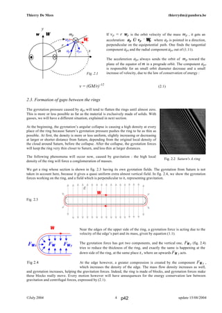 Thierry De Mees thierrydm@pandora.be
©July 2004 update 15/08/20044
If vp = r ωp is the orbit velocity of the mass mp , it gets an
acceleration: ap ⇐ vp × Ωp where ap is pointed in a direction,
perpendicular on the equipotential path. One finds the tangential
component apt and the radial component apr out of (1.11).
The acceleration apt always sends the orbit of mp toward the
plane of the equator of m in a prograde orbit. The component apr
is responsible for an small orbit diameter decrease and a small
increase of velocity, due to the law of conservation of energy :
v = (GM/r)-1/2
(2.1)
2.3. Formation of gaps between the rings
The gyrotation pressure caused by apt will tend to flatten the rings until almost zero.
This is more or less possible as far as the material is exclusively made of solids. With
gasses, we will have a different situation, explained in next section.
At the beginning, the gyrotation’s angular collapse is causing a high density at every
place of the ring because Saturn’s gyrotation pressure pushes the ring to be as thin as
possible. At first, the density is more or less uniform, slightly increasing or decreasing
at larger or shorter distance from Saturn, depending from the original local density of
the cloud around Saturn, before the collapse. After the collapse, the gyrotation forces
will keep the ring very thin closer to Saturn, and less thin at larger distances.
The following phenomena will occur now, caused by gravitation : the high local
density of the ring will force a conglomeration of masses.
We get a ring whose section is shown in fig. 2.3 having its own gyrotation fields. The gyrotation from Saturn is not
taken in account here, because it gives a quasi uniform extra almost vertical field. In fig. 2.4, we show the gyrotation
forces working on the ring, and a field which is perpendicular to it, representing gravitation.
Fig. 2.3
Near the edges of the upper side of the ring, a gyrotation force is acting due to the
velocity of the edge’s part and its mass, given by equation (1.1).
The gyrotation force has got two components, and the vertical one, FΩ y (fig. 2.4)
tries to reduce the thickness of the ring, and exactly the same is happening at the
down side of the ring, at the same place x, where an upwards FΩ y acts.
At the edge however, a greater compression is created by the component FΩ x ,
which increases the density of the edge. The mass flow density increases as well,
and gyrotation increases, helping the gravitation forces. Indeed, the ring is made of blocks, and gyrotation forces make
these blocks really move. Every motion however will have consequences for the energy conservation law between
gravitation and centrifugal forces, expressed by (2.1).
y
ω Ω mp
apr Ωp
r
m α ap apt x
Fig. 2.1
Fig. 2.2 Saturn's A ring
g
Ω
Ω
FΩ x FΩ FΩ y
Fig 2.4
p42
 