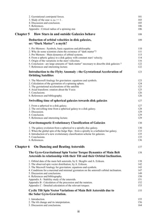 2. Gyrotational centripetal forces. 101
3. Study of the case vk sΩ >> 1 . 103
4. Discussion and conclusion. 105
5. References. 106
Appendix : Critical radius of a spinning star. 106
Chapter 5 How Stars in and outside Galaxies behave 108
Deduction of orbital velocities in disk galaxies, 109
or: “Dark Matter”: a myth?
1. Pro Memore : Symbols, basic equations and philosophy. 110
2. Why do some scientists claim the existence of “dark matter”? 111
3. Pro Memore : Main dynamics of orbital systems. 113
4. From a spheric galaxy to a disk galaxy with constant stars' velocity. 114
5. Origin of the variations in the stars' velocities. 116
6. Conclusion : are large amounts of “dark matter” necessary to describe disk galaxies ? 122
7. References and interesting lecture. 122
Introduction to the Flyby Anomaly : the Gyrotational Acceleration of 123
Orbiting Satellites
1. The Maxwell Analogy for gravitation: equations and symbols. 123
2. Calculation of the gyrotation of a spinning sphere. 124
3. The gyrotational accelerations of the satellite 125
4. Axial transform: rotation about the Y-axis 125
5. Conclusions. 126
6. References and bibliography. 126
Swivelling time of spherical galaxies towards disk galaxies 127
1. From a spherical to a disk galaxy. 127
2. The swivelling time from a spherical galaxy to a disk galaxy. 128
3. Discussion. 129
4. Conclusion. 129
5. References and interesting lecture. 129
Gravitomagnetic Evolutionary Classification of Galaxies 130
1. The galaxy evolution from a spherical to a spirally disc galaxy. 130
2. When the global spin of the bulge flips : from a spirally to a turbulent bar galaxy. 133
4. Introduction of a new evolutionary classification scheme for galaxies. 135
5. Conclusions. 135
6. References. 136
Chapter 6 On Dancing and Beating Asteroids 137
The Gyro-Gravitational Spin Vector Torque Dynamics of Main Belt 138
Asteroids in relationship with their Tilt and their Orbital Inclination.
1. Orbital data of the main belt asteroids, by E. Skoglöv and A. Erikson. 138
2. The observed spin vector distribution, by A. Erikson. 142
3. The Maxwell Analogy for gravitation: equations and symbols. 143
4. Conditions for a maximal and minimal gyrotation on the asteroid's orbital inclination. 147
5. Discussion and conclusions. 149
6. References and bibliography. 150
Appendix A : Stability study of the asteroids. 151
Appendix B : Calculation of the precession and the nutation. 152
Appendix C : Detailed calculation of the relevant torques. 153
Cyclic Tilt Spin Vector Variations of Main Belt Asteroids due to 155
the Solar Gyro-Gravitation.
1. Introduction. 155
2. The tilt change and its interpretation. 156
3. Discussion and conclusions. 164
iii
 