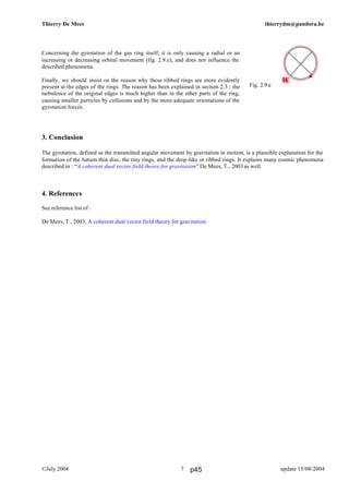 Thierry De Mees thierrydm@pandora.be
©July 2004 update 15/08/20047
Concerning the gyrotation of the gas ring itself, it is only causing a radial or an
increasing or decreasing orbital movement (fig. 2.9.e), and does not influence the
described phenomena.
Finally, we should insist on the reason why these ribbed rings are more evidently
present at the edges of the rings. The reason has been explained in section 2.3 : the
turbulence of the original edges is much higher than in the other parts of the ring,
causing smaller particles by collisions and by the more adequate orientations of the
gyrotation forces.
3. Conclusion
The gyrotation, defined as the transmitted angular movement by gravitation in motion, is a plausible explanation for the
formation of the Saturn thin disc, the tiny rings, and the drop-like or ribbed rings. It explains many cosmic phenomena
described in : “A coherent dual vector field theory for gravitation” De Mees, T., 2003 as well.
4. References
See reference list of :
De Mees, T., 2003, A coherent dual vector field theory for gravitation.
Ωp
Fig. 2.9.e
p45
 