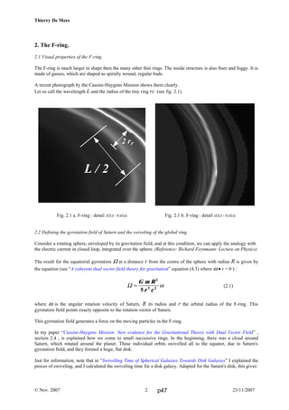 Thierry De Mees
2. The F-ring.
2.1 Visual properties of the F-ring.
The F-ring is much larger in shape then the many other thin rings. The inside structure is also finer and foggy. It is
made of gasses, which are shaped as spirally wound, regular buds.
A recent photograph by the Cassini-Huygens Mission shows them clearly.
Let us call the wavelength L and the radius of the tiny ring rF (see fig. 2.1).
Fig. 2.1 a. F-ring : detail (ESA / NASA) Fig. 2.1 b. F-ring : detail (ESA / NASA)
2.2 Defining the gyrotation field of Saturn and the swiveling of the global ring.
Consider a rotating sphere, enveloped by its gravitation field, and at this condition, we can apply the analogy with
the electric current in closed loop, integrated over the sphere. (Reference: Richard Feynmann: Lecture on Physics)
The result for the equatorial gyrotation Ω at a distance r from the centre of the sphere with radius R is given by
the equation (see “A coherent dual vector field theory for gravitation” equation (4.3) where ω • r = 0 ) :
(2.1)
where ω is the angular rotation velocity of Saturn, R its radius and r the orbital radius of the F-ring. This
gyrotation field points exacty opposite to the rotation vector of Saturn.
This gyrotation field generates a force on the moving particles in the F-ring.
In my paper “Cassini-Huygens Mission: New evidence for the Gravitational Theory with Dual Vector Field” ,
section 2.4 , is explained how we come to small successive rings. In the beginning, there was a cloud around
Saturn, which rotated around the planet. These individual orbits swivelled all to the equator, due to Saturn's
gyrotation field, and they formed a huge, flat disk.
Just for information, note that in “Swivelling Time of Spherical Galaxies Towards Disk Galaxies” I explained the
proces of swiveling, and I calculated the swiveling time for a disk galaxy. Adapted for the Saturn's disk, this gives:
© Nov. 2007 23/11/20072
Ω =
G m R
r c
2
3 2
5
ω
L / 2
2 rF
p47
 
