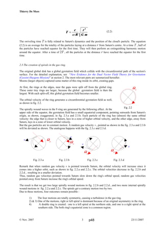 Thierry De Mees
(2.2)
The swiveling time T is fully related to Saturn's dynamics and the position of the cloud's particle. The equation
(2.2) is an average for the totality of the particles laying at a distance r from Saturn's centre. At a time T , half of
the particles have reached equator for the first time. They will then perform an extinguishing harmonic motion
around the equator. After a time of 2T , all the particles at the distance r have reached the equator for the first
time.
2.3 The creation of spirals in the gas ring.
The original global disk has a global gyrotation field which collide with the circumferential path of the section's
surface. For the detailed explanation, see “New Evidence for the Dual Vector Field Theory for Gravitation
(Cassini-Huygens Mission)” at section 2. The most relevant parts are summarized hereafter.
Moons (larger objects) captured some matter of this ring inside its orbit, creating gaps.
At first, the rings at the edges, near the gaps were split off from the global ring.
These outer tiny rings are larger, because the global gyrotation field is then the
largest. With each split-off, this global gyrotation field becomes smaller.
The orbital velocity of the ring generates a circumferential gyrotation field as well,
as shown in fig. 2.2.
The spirally wound waves in the F-ring are generated by the following effect. At the
upper side of the equator, the gyrotation field has a small equatorial component, pointing outwards from Saturn's
origin, as shown, exaggerated, in fig. 2.3.a and 2.3.b. Each particle of the ring has (almost) the same orbital
velocity: the edge that is closer to Saturn, lays in a zone of higher orbital velocity, and the other edge, away from
Saturn, lays in a zone of lower orbital velocity.
But the gas particles are in constant motion. A random gas velocity v , pointed as shown in the fig. 2.3.a and 2.3.b
will be deviated as shown. The analogous happens with the fig. 2.3.c and 2.3.d.
Fig. 2.3.a Fig. 2.3.b Fig. 2.3.c Fig. 2.3.d
Remark that when random gas velocity v is pointed towards Saturn, the orbital velocity will increase since it
comes into a higher orbit, such as shown in fig. 2.2.a and 2.2.c. The orbital velocities decrease in fig. 2.2.b and
2.2.d , resulting in a smaller deviation.
Thus, random gas velocities pointed towards Saturn slow down the ring's orbital speed, random gas velocities
pointed away from Saturn increase the ring's orbital speed.
The result is that we get two large spirally wound motions in fig. 2.2.b and 2.2.d , and two more internal spirally
wound motions in fig. 2.2.a and 2.2.c. The spirals get a contrary motion two by two.
Due to these motions, four outcomes remain possible :
1) The four motions are totally symmetric, causing a turbulence in the gas ring.
2) & 3) One of the motions, right or left spiral is dominant because of an original asymmetry in the ring.
4) A double ring is created : one is a left spiral at the northern side, and one is a right spiral at the
southern side. The both ring's equatorial zone is a common region.
© Nov. 2007 23/11/20073
v ΩΩΩΩp
v
ΩΩΩΩp
v
ΩΩΩΩp
v
ΩΩΩΩp
Fig. 2.2
ΩΩΩΩA
T
c
R
r
G m
=
ω
3
p48
 