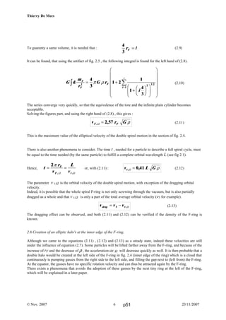 Thierry De Mees
To guaranty a same volume, it is needed that : (2.9)
It can be found, that using the artifact of fig. 2.5 , the following integral is found for the left hand of (2.8).
(2.10)
The series converge very quickly, so that the equivalence of the tore and the infinite plain cylinder becomes
acceptable.
Solving the figures part, and using the right hand of (2.8) , this gives :
(2.11)
This is the maximum value of the elliptical velocity of the double spiral motion in the section of fig. 2.4.
There is also another phenomena to consider. The time t , needed for a particle to describe a full spiral cycle, must
be equal to the time needed (by the same particle) to fulfill a complete orbital wavelength L (see fig 2.1).
Hence, or, with (2.11) : (2.12)
The parameter v t,Ω is the orbital velocity of the double spiral motion, with exception of the dragging orbital
velocity.
Indeed, it is possible that the whole spiral F-ring is not only screwing through the vacuum, but is also partially
dragged as a whole and that v t,Ω is only a part of the total average orbital velocity (v3 for example).
(2.13)
The dragging effect can be observed, and both (2.11) and (2.12) can be verified if the density of the F-ring is
known.
2.6 Creation of an elliptic halo's at the inner edge of the F-ring.
Although we came to the equations (2.11) , (2.12) and (2.13) as a steady state, indeed these velocities are still
under the influence of equation (2.7). Some particles will be lifted farther away from the F-ring, and because of the
increase of rF and the decrease of ρ , the acceleration aF,Ω will decrease quickly as well. It is then probable that a
double halo would be created at the left side of the F-ring in fig. 2.4 (inner edge of the ring) which is a cloud that
continuously is pumping gasses from the right side to the left side, and filling the gap next to (left from) the F-ring.
At the equator, the gasses have no specific rotation velocity and can thus be attracted again by the F-ring.
There exists a phenomena that avoids the adoption of these gasses by the next tiny ring at the left of the F-ring,
which will be explained in a later paper.
© Nov. 2007 23/11/20076
4
3
rF = l
G
m
r
G r
i
F
F
F
i
d 2 2 3 2
1
4
3
1 2
1
1
4
3
z ∑= +
+
F
HG I
KJF
HG
I
KJ
F
H
GGGGG
I
K
JJJJJ
=
∞
π ρ
v r GF F, ,Ω = 2 57 ρ
t
r
v
L
v
F
F t
= =
2π
, ,Ω Ω
v v vdrag t= −3 ,Ω
v L Gt , ,Ω = 0 41 ρ
p51
 