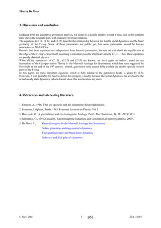 Thierry De Mees
3. Discussion and conclusion.
Deduced from the qualitative gyrotation analysis, we come to a double spirally wound F-ring, one in the northern
part, one in the southern part, with mutually inversed rotations.
The equations (2.11) , (2.12) and (2.13) describe the relationship between the double spiral dynamics and the buds'
geometry of the F-ring. Some of these parameters are public yet, but some parameters should be known
somewhere at NASA/ESA.
Remark that these equations are independent from Saturn's parameters, because we calculated the equilibrium at
the edge of the F-ring's cloud itself, assuming a maximal possible elliptical velocity vF,Ω . Thus, these equations
are purely classical physics.
When all the parameters of (2.11) , (2.12) and (2.13) are known, we have again an indirect proof (to my
frustration) of the Gyrogravitation Theory (= the Maxwell Analogy for Gravitation) which has been suggested by
Heaviside at the end of the 19th
century. Indeed, gravitation only cannot fully explain the double spirally wound
parts of the F-ring.
In this paper, the most important equation, which is fully related to the gyrotation fields, is given by (2.7).
However, it will probably be hard to detect this property visually because the initial dynamics has evolved to the
actual steady state dynamics, which doesn't show this acceleration any more.
4. References and interesting literature.
1. Einstein, A., 1916, Über die spezielle und die allgemeine Relativitätstheorie.
2. Feynman, Leighton, Sands, 1963, Feynman Lectures on Physics Vol 2.
3. Heaviside, O., A gravitational and electromagnetic Analogy, Part I, The Electrician, 31, 281-282 (1893)
4. Jefimenko, O., 1991, Causality, Electromagnetic Induction, and Gravitation, (Electret Scientific, 2000).
5. De Mees, T., General insights for the Maxwell Analogy for Gravitation.
Solar-, planetary- and ring-system's dynamics.
Fast spinnings stars' and black holes' dynamics.
Spherical and disk galaxy's dynamics.
© Nov. 2007 23/11/20077 p52
 