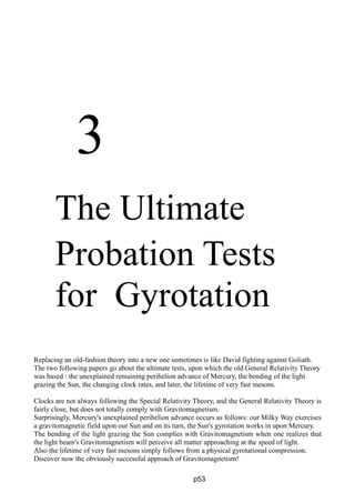 3
The Ultimate
Probation Tests
for Gyrotation
Replacing an old-fashion theory into a new one sometimes is like David fighting against Goliath.
The two following papers go about the ultimate tests, upon which the old General Relativity Theory
was based : the unexplained remaining perihelion advance of Mercury, the bending of the light
grazing the Sun, the changing clock rates, and later, the lifetime of very fast mesons.
Clocks are not always following the Special Relativity Theory, and the General Relativity Theory is
fairly close, but does not totally comply with Gravitomagnetism.
Surprisingly, Mercury's unexplained perihelion advance occurs as follows: our Milky Way exercises
a gravitomagnetic field upon our Sun and on its turn, the Sun's gyrotation works in upon Mercury.
The bending of the light grazing the Sun complies with Gravitomagnetism when one realizes that
the light beam's Gravitomagnetism will perceive all matter approaching at the speed of light.
Also the lifetime of very fast mesons simply follows from a physical gyrotational compression.
Discover now the obviously successful approach of Gravitomagnetism!
p53
 