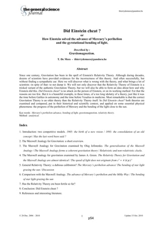 thierrydemees@pandora.be
Did Einstein cheat ?
or
How Einstein solved the advance of Mercury’s perihelion
and the gyrotational bending of light.
Described by :
Gravitomagnetism.
T. De Mees - thierrydemees@pandora.be
Abstract
Since one century, Gravitation has been in the spell of Einstein's Relativity Theory. Although during decades,
dozens of scientists have provided evidences for the incorrectness of this theory. And often successfully, but
without finding a sympathetic ear. Here we will discover what is wrong with the theory, and what brings a lot of
scientists -in spite of that- to not dump it. We will not only discover that the Relativity Theory of Einstein is a
tricked variant of the authentic Gravitation Theory, but we will also be able to form an idea about how and why
Einstein did this. Did Einstein cheat? is no attack on the person of Einstein, or on its working method. For that the
reasons are too few. But it is a beautiful example, in these times, of a too long idolatry of a theory, just like it was
the time before Galileo in astronomy and the time before Vesalius in medicine. Most remarkable is that the correct
Gravitation Theory is an older theory than the Relativity Theory itself. In Did Einstein cheat? both theories are
examined and compared, put in their historical and scientific context, and applied on some essential physical
phenomena: the progress of the perihelion of Mercury and the bending of the light close to the sun.
Key words : Mercury's perihelion advance, bending of light, gravitomagnetism, relativity theory.
Method : analytical.
Index
1. Introduction: two competitive models. 1905: the birth of a new vision / 1893: the consolidation of an old
concept / Has the last word been said ?
2. The Maxwell Analogy for Gravitation: a short overview.
3. The Maxwell Analogy for Gravitation examined by Oleg Jefimenko. The generalisation of the Maxwell
Analogy / The Maxwell Analogy forms a coherent gravitation theory / Relativistic and non-relativistic clocks.
4. The Maxwell analogy for gravitation examined by James A. Green. The Relativity Theory for Gravitation and
the Maxwell Analogy are almost identical / The speed of light does not originate from c2
= 4 (ε µ )-1
5. General Relativity Theory: a dubious calibration? The Mercury’s perihelion advance/ The bending of star light
grazing the sun / Discussion
6. Comparison with the Maxwell Analogy. The advance of Mercury’s perihelion and the Milky Way / The bending
of star light grazing the sun
7. Has the Relativity Theory era been fertile so far?
8. Conclusion: Did Einstein cheat ?
9. References and interesting literature.
© 28 Dec. 2004 – 2010 Update 15 Oct. 20101
p54
 