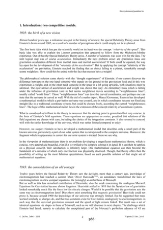 thierrydemees@pandora.be
1. Introduction: two competitive models.
1905: the birth of a new vision
Almost hundred years ago, a milestone was put in the history of science: the special Relativity Theory arose from
Einstein’s brain around 1905, as a result of a number of perceptions which could simply not be explained.
The first basic idea which has put the scientific world on its head was the concept “relativity of the speed”. This
basic idea was able to explain the Lorentz contraction that appeared to follow from the Michelson-Morley
experience. Out of that the Special Relativity Theory arose. A number of scientists was soon won for the idea. The
next logical step was of course acceleration. Immediately the next problem arose: are gravitation mass and
gravitation acceleration different from inertial mass and inertial acceleration? If both could be equated, the way
lay open for the development of the “relativity of the acceleration”. But by applying the concept “relativity of the
acceleration” on gravitation, Einstein reached the finding that an object falling to a planet, remarkably enough
seems weightless. How could this be united with the fact that masses have a weight?
The philosophical solution came shortly with the “thought experiments” of Einstein: if one cannot discover the
difference between on the one hand someone who stands on the ground in the gravitation field and in this way
experiences a weight, and on the other hand someone in the space in a lift going upwards, both situations must be
identical. The equivalence of acceleration and weight was shown that way. An elementary mass which is falling
under the influence of gravitation (and in fact seems weightless) moves according to “weightlessness lines”,
usually called “world lines”. Those “weightlessness lines” can describe curved coordinates, and perhaps one can
state that the universe is curved as well. With the aid of a maths expert, Marcel Grossman, Einstein has developed
a mathematical model in which a gravitation universe was created, and in which coordinates became not fixed and
straight like in a traditional coordinate system, but could be chosen freely, according the curved “weightlessness
lines”. The logic of this mathematical model lies in the extension of the concept relativity of coordinate systems.
What is considered as brilliant to the theory is moreover that the starting point is generalised but very concise, in
the form of Einstein's field equations. These equations are appropriate on matter, provided that solutions of the
field equations are chosen with care, including the choice of the integration constants. It also seemed to concord
well with the earlier knowledge of the universe, which was rather limited compared to today.
However, we suspect Einstein to have developed a mathematical model that describes only a small part of the
known universe, particularly a part of our solar system that is extrapolated to the complete universe. Moreover, the
fragment which in appearance is correct for our solar system is tricked. Soon we see why.
In the viewpoint of mathematicians there is no problem developing a magnificent mathematical theory, which is
concise, very general and beautiful, even if it is verified to be complex solving it in detail. If it can then be applied
on a physical concept, their satisfaction is infinitely large. One mathematical equation can then become the
fundament of a universe of which only one fraction was physically observed. Though, that theory offers then the
possibility of setting up the most fabulous speculations, based on each possible solution of that single set of
mathematical equations.
1893: the consolidation of an old concept
Twelve years before the Special Relativity Theory saw the daylight, more than a century ago, knowledge of
electromagnetism had reached a summit when Oliver Heaviside[5],[4]
, an autodidact, transformed the laws of
electromagnetism in a few compact equations, the (wrongly) so-called laws of Maxwell.
But as well as this less remarked contribution of Heaviside, also the work concerning the analogous Maxwell
Equations for Gravitation became almost forgotten. Heaviside settled in 1893 that the Newton law of gravitation
looked remarkably much like the force law for electric charges. Would it be possible that the gravitation acts the
same way as electromagnetism does? Does there exist something like magnetic gravitation? Heaviside could not
prove it, because around 1900 the knowledge of our universe was strongly limited. But he suggested that mass
worked similarly as charges do, and that two constants exist for Gravitation, analogously to electromagnetism, in
such way that the universal gravitation constant and the speed of light remain linked. The result was a set of
identical equations -in shape- to these of Maxwell, such as we will discover in next chapter. The challenge which
Einstein had faced, namely to calculate the unexplained part of the Mercury’s perihelion advance of 43 arc
© 28 Dec. 2004 – 2010 Update 15 Oct. 20102
p55
 