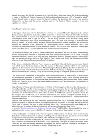 thierrydemees@pandora.be
seconds per century, did fade the proponents of the Heaviside theory. One could not get this deviation calculated
by means of the Maxwell Analogy, because with the knowledge of that time, only 1/12th
of it could be found[5]
!
Einstein himself made an attempt using the Maxwell Analogy for gravitation by means of an unnoticed
publication[5]
, but discovered the problem probably later on. The Relativity Theory seemed to be the only
expedient to a solution.
Has the last word been said?
In the dispute which arose between the traditional scientists who consider Maxwell’s Equations as the ultimate
theory to explain gravitational phenomena, and the proponents of the universal Relativity Theory for Gravitation
there are two elements to look at. First, the perception of cosmic phenomena is achieved by mains of collected
electromagnetic waves such as light and X-rays. These are nicely described by the Relativity Theory, which
generalises the bending of these rays to the bending of the space. This tends at the first sight to the benefit of the
Relativity Theory. The second element is that the difference between both theories is so small, that the Maxwell
equations are considered by the “Relativists” as a good approach of the “correct” Relativity Theory. More
accurately, the terms with factors c0
(called “Newtonian solution”) and c2
(called “Post- Newtonian solution of the
second order”) are seen as a 2nd
order approach of the relativistic series development.
For the engineer however, the Relativity Theory of Einstein is not practical this way: the theory tries explaining
how we see things after distortion by gravitation rather than what happens in reality. It is to a great extent also
philosophical and very general. In the limit, we could state that the Relativity Theory is an Optics Theory which
takes into account gravitation. And even if the Relativity Theory would come further that the description of light
behaviour, it is at the cost of an enormous effort of calculations.
As last item we state that the Relativity Theory has proved remarkably little, and what is proved, remains the only
basis which makes the theory stands or falls: the advance of Mercury’s perihelion which is not completely
explained by the traditional laws of Newton. When applying the Relativity Theory, the observed deviation of 43
arc seconds accords perfectly with the calculated value. And also the bending of the light of stars near the sun is
perfectly explained by the Relativity Theory. What could then possibly be wrong with the Relativity Theory?
Oleg Jefimenko has another look on the problem. This scientist and professor at the University of West-Virginia
has developed the suggestion of Heaviside[4]
in a coherent Gravitation Theory. Oliver Heaviside wrote down
analogous Maxwell Equations for Gravitation as those for electromagnetism, and examined these further. Indeed,
the Maxwell Equations form a correct description of electromagnetic waves. Why wouldn't we test this concept as
a model for gravitation?
Oleg Jefimenko’s[5]
many years of specialisation in the field of electromagnetism did revive the old suggestion of
Heaviside, and in this way his vision was analysed in detail. He demonstrated that not only the Relativity Theory
was able to describe the consequences of the finite speed of light, and therefore the delay which appears. The
phenomena can be described likewise, if not better, by means of the Maxwell Equations. Jefimenko proves that
the analogous laws of Maxwell, as an extension of Newton’s laws, provide a complete coherent theory of
gravitational dynamics. But his description of the theory is for the rest mainly restricted to a number of theoretical
laboratory applications.
However, very interesting is the study concerning pretended relativistic clocks. Jefimenko shows here that the
relativistic property of clocks depends on the composition and the mechanism of the clock, and that relativistic
clocks such as (perhaps) the atom is rather incidental than a rule. This means therefore that clocks can be
relativistic or not, by concept. In the third chapter we will have a word concerning these clocks.
In my work “A coherent double vector field theory for Gravitation”[7]
of 2003, I have demonstrated a long range of
applications on the cosmos, based on the Maxwell Equations for Gravitation. We come back to it soon.
In the second chapter we will discover the Maxwell equations for Gravitation. This theory is then described in the
third chapter within the framework of Jefimenko’s findings. He was able to describe gravitation as a theory which
incorporates the laws of dynamics into a whole, what nobody had accomplished so far.
The fourth chapter describes what by James A. Green has discovered. The unexpected observation which we will
make, discredits the exactness of the Relativity Theory significantly, and opens a number of question marks.
Finally we will make an amazing observation by applying the Maxwell equations correctly on the progress of
Mercurius’ perihelion and on the bending of the stars light grazing the sun.
© 28 Dec. 2004 – 2010 Update 15 Oct. 20103
p56
 