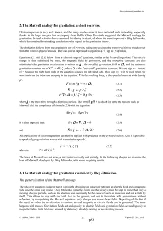 thierrydemees@pandora.be
2. The Maxwell analogy for gravitation: a short overview.
Electromagnetism is very well known, and the many studies about it have excluded each misleading, especially
thanks to the large energies that accompany these fields. Oliver Heaviside suggested the Maxwell analogy for
gravitation. Several scientists have examined this theory in depth, of whom the most important is Oleg Jefimenko,
which has obtained breathtaking conclusions with regard to the gravitation theory.
The deduction follows from the gravitation law of Newton, taking into account the transversal forces which result
from the relative speed of masses. The laws can be expressed in equations (2.1) up to (2.6) below.
Equations (2.1) till (2.6) below form a coherent range of equations, similar to the Maxwell equations. The electric
charge is then substituted by mass, the magnetic field by gyrotation, and the respective constants are also
substituted (the gravitation acceleration is written as g , the so-called gyrotation field as ΩΩΩΩ , and the universal
gravitation constant out of G-1
= 4π ζ , where G is the "universal" gravitation constant. We use sign ⇐ instead
of = because the right-hand side of the equations causes the left-hand side. This sign ⇐ will be used when we
want insist on the induction property in the equation. F is the resulting force, v the speed of mass m with density
ρ .
F ⇐ m ( g + v × ΩΩΩΩ ) (2.1)
∇∇∇∇ . g ⇐ ρ / ζ (2.2)
(2.3)
where j is the mass flow through a fictitious surface. The term ∂ g/∂ t is added for same the reasons such as
Maxwell did: the compliance of formula (2.3) with the equation
(2.4)
It is also expected that: div ΩΩΩΩ ≡ ∇∇∇∇. ΩΩΩΩ = 0 (2.5)
and ∇∇∇∇× g ⇐ - ∂ ΩΩΩΩ / ∂ t (2.6)
All applications of electromagnetism can then be applied with prudence on the gyrogravitation. Also it is possible
to speak of gyrogravitation waves with transmission speed c.
c2
= 1 / ( ζ τ ) (2.7)
wherein τ = 4π G/c2
.
The laws of Maxwell are not always interpreted correctly and entirely. In the following chapter we examine the
laws of Maxwell, developed by Oleg Jefimenko, with some surprising results.
3. The Maxwell analogy for gravitation examined by Oleg Jefimenko.
The generalisation of the Maxwell analogy
The Maxwell equations suggest that it is possible obtaining an induction between an electric field and a magnetic
field and the other way round. Oleg Jefimenko correctly points out that always must be kept in mind that only a
moving charged particle, such as the electron, can eventually be the cause of such an induction and not a field by
itself. This allows to stay with our both feet on the ground, and not to formulate wild speculations without
reflection, by manipulating the Maxwell equations: only charges can arouse these fields. Depending of the fact if
the speed or rather the acceleration is constant, several magnetic or electric fields can be generated. The same
happens with masses. Gravitation fields act analogously to electric fields and gyrotation fields act analogously to
magnetic fields. Both fields are aroused by stationary, steadily moving, or accelerating masses.
© 28 Dec. 2004 – 2010 Update 15 Oct. 20104
c² ∇∇∇∇× ΩΩΩΩ ⇐ j / ζ + ∂ g /∂ t
div j ⇐ - ∂ρ / ∂ t
p57
 