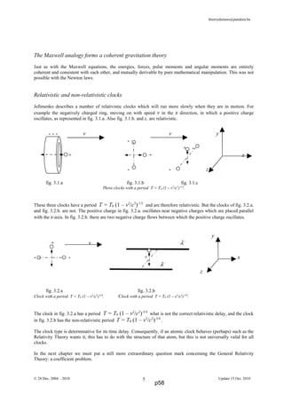thierrydemees@pandora.be
The Maxwell analogy forms a coherent gravitation theory
Just as with the Maxwell equations, the energies, forces, pulse moments and angular moments are entirely
coherent and consistent with each other, and mutually derivable by pure mathematical manipulation. This was not
possible with the Newton laws.
Relativistic and non-relativistic clocks
Jefimenko describes a number of relativistic clocks which will run more slowly when they are in motion. For
example the negatively charged ring, moving on with speed v in the x direction, in which a positive charge
oscillates, as represented in fig. 3.1.a. Also fig. 3.1.b. and c. are relativistic.
fig. 3.1.a fig. 3.1.b fig. 3.1.c
Three clocks with a period T = T0 (1 – v2
/c2
)-1/2
.
These three clocks have a period T = T0 (1 – v2
/c2
)-1/2
and are therefore relativistic. But the clocks of fig. 3.2.a.
and fig. 3.2.b. are not. The positive charge in fig. 3.2.a. oscillates near negative charges which are placed parallel
with the x-axis. In fig. 3.2.b. there are two negative charge flows between which the positive charge oscillates.
fig. 3.2.a fig. 3.2.b
Clock with a period T = T0 (1 – v2
/c2
)-5/4
. Clock with a period T = T0 (1 – v2
/c2
)-3/4
.
The clock in fig. 3.2.a has a period T = T0 (1 – v2
/c2
)-5/4
what is not the correct relativistic delay, and the clock
in fig. 3.2.b has the non-relativistic period T = T0 (1 – v2
/c2
)-3/4
.
The clock type is determinative for its time delay. Consequently, if an atomic clock behaves (perhaps) such as the
Relativity Theory wants it, this has to do with the structure of that atom, but this is not universally valid for all
clocks.
In the next chapter we must put a still more extraordinary question mark concerning the General Relativity
Theory: a coefficient problem.
© 28 Dec. 2004 – 2010 Update 15 Oct. 20105
- - - v v y
-
+ -
+ + x
- - z
y
+ v λ−
- - + x
λ−
z
p58
 