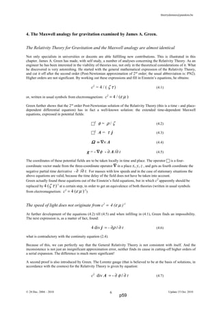 thierrydemees@pandora.be
4. The Maxwell analogy for gravitation examined by James A. Green.
The Relativity Theory for Gravitation and the Maxwell analogy are almost identical
Not only specialists in universities or docents are able fulfilling new contributions. This is illustrated in this
chapter. James A. Green has made, with self study, a number of analyses concerning the Relativity Theory. As an
engineer he has been interested in the viability of theories too, not only in the theoretical considerations of it. What
he discovered is very astonishing. He started with the general mathematical expression of the Relativity Theory,
and cut it off after the second order (Post-Newtonian approximation of 2nd
order; the usual abbreviation is: PN2).
Higher orders are not significant. By working out these expressions and fill in Einstein’s equations, he obtains:
c2
= 4 / ( ζ τ ) (4.1)
or, written in usual symbols from electromagnetism: c2
= 4 / (ε µ )
Green further shows that the 2nd
order Post-Newtonian solution of the Relativity Theory (this is a time - and place-
dependent differential equation) has in fact a well-known solution: the extended time-dependent Maxwell
equations, expressed in potential fields:
2
φ = ρ / ζ (4.2)
2
A = τ j (4.3)
ΩΩΩΩ = ∇= ∇= ∇= ∇× A (4.4)
g = - ∇∇∇∇φ - ∂ A /∂ t (4.5)
The coordinates of these potential fields are to be taken locally in time and place. The operator is a four-
coordinate vector made from the three-coordinate operator ∇∇∇∇ in a place x, y, z , and gets as fourth coordinate the
negative partial time derivative - ∂ /∂ t. For masses with low speeds and in the case of stationary situations the
above equations are valid, because the time delay of the field does not have be taken into account.
Green actually found these equations out of the Einstein’s field equations, but in which c2
apparently should be
replaced by 4 (ζ τ )-1
at a certain step, in order to get an equivalence of both theories (written in usual symbols
from electromagnetism: c2
= 4 (ε µ )-1
).
The speed of light does not originate from c2
= 4 (ε µ )-1
At further development of the equations (4.2) till (4.5) and when infilling in (4.1), Green finds an impossibility.
The next expression is, as a matter of fact, found:
4 div j = - ∂ρ / ∂ t (4.6)
what is contradictory with the continuity equation (2.4).
Because of this, we can perfectly say that the General Relativity Theory is not consistent with itself. And the
inconsistence is not just an insignificant approximation error, neither finds its cause in cutting-off higher orders of
a serial expansion. The difference is much more significant!
A second proof is also introduced by Green. The Lorentz gauge (that is believed to be at the basis of solutions, in
accordance with the cosmos) for the Relativity Theory is given by equation:
c2
div A = - ∂ φ / ∂ t (4.7)
© 28 Dec. 2004 – 2010 Update 15 Oct. 20106
p59
 