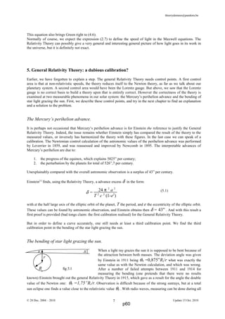 thierrydemees@pandora.be
This equation also brings Green right to (4.6).
Normally of course, we expect the expression (2.7) to define the speed of light in the Maxwell equations. The
Relativity Theory can possibly give a very general and interesting general picture of how light goes in its work in
the universe, but it is definitely not exact.
5. General Relativity Theory: a dubious calibration?
Earlier, we have forgotten to explain a step. The general Relativity Theory needs control points. A first control
area is that at non-relativistic speeds, the theory reduces itself to the Newton theory, as far as we talk about our
planetary system. A second control area would have been the Lorentz gauge. But above, we saw that the Lorentz
gauge is no correct basis to build a theory upon that is entirely correct. However the correctness of the theory is
examined at two measurable phenomena in our solar system: the Mercury’s perihelion advance and the bending of
star light grazing the sun. First, we describe these control points, and try in the next chapter to find an explanation
and a solution to the problem.
The Mercury’s perihelion advance.
It is perhaps not occasional that Mercury’s perihelion advance is for Einstein the reference to justify the General
Relativity Theory. Indeed, the issue remains whether Einstein simply has compared the result of the theory to the
measured values, or inversely has harmonized the theory with these figures. In the last case we can speak of a
calibration. The Newtonian control calculation of the astronomic values of the perihelion advance was performed
by Leverrier in 1859, and was reassessed and improved by Newcomb in 1895. The interpretable advances of
Mercury’s perihelion are due to:
1. the progress of the equinox, which explains 5025” per century;
2. the perturbation by the planets for total of 526”,7 per century.
Unexplainably compared with the overall astronomic observation is a surplus of 43” per century.
Einstein[1]
finds, using the Relativity Theory, a advance excess δ in the form:
(5.1)
with a the half large axis of the elliptic orbit of the planet, T the period, and e the eccentricity of the elliptic orbit.
These values can be found by astronomic observation, and Einstein obtains then δ = 43” . And with this result a
first proof is provided (bad tongs claim: the first calibration realised) for the General Relativity Theory.
But in order to define a curve accurately, one still needs at least a third calibration point. We find the third
calibration point in the bending of the star light grazing the sun.
The bending of star light grazing the sun.
When a light ray grazes the sun it is supposed to be bent because of
the attraction between both masses. The deviation angle was given
by Einstein in 1911 being θN =0,875”Rz/r what was exactly the
same value as with the Newton calculation, and which was wrong.
After a number of failed attempts between 1911 and 1914 for
measuring the bending (one pretends that there were no results
known) Einstein brought out the general Relativity Theory in 1915, which gave as a result for the angle the double
value of the Newton one: θE =1,75”Rz/r. Observation is difficult because of the strong sunrays, but at a total
sun eclipse one finds a value close to the relativistic value θE . With radio waves, measuring can be done during all
© 28 Dec. 2004 – 2010 Update 15 Oct. 20107
θ ∆
r
Rz
fig.5.1
δ =
24 π 2
a 2
T 2
c 2
(1-e2
)
p60
 