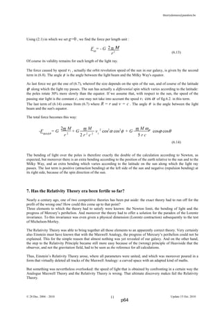 thierrydemees@pandora.be
Using (2.1) in which we set g=0 , we find the force per length unit :
(6.13)
Of course its validity remains for each length of the light ray.
The force caused by speed v1 , actually the orbit revolution speed of the sun in our galaxy, is given by the second
term in (6.8). The angle φ is the angle between the light beam and the Milky Way's equator.
As last force we get the one of (6.7), whereof the size depends on the spin of the sun, and of course of the latitude
ϕ along which the light ray passes. The sun has actually a differential spin which varies according to the latitude:
the poles rotate 30% more slowly than the equator. If we assume that, with respect to the sun, the speed of the
passing star light is the constant c, one may not take into account the speed v1 cos α of fig.6.2. in this term.
The last term of (6.14) comes from (6.7) where R = r and v = c . The angle θ is the angle between the light
beam and the sun's equator.
The total force becomes this way:
(6.14)
The bending of light over the poles is therefore exactly the double of the calculation according to Newton, as
expected, but moreover there is an extra bending according to the position of the earth relative to the sun and to the
Milky Way, and an extra bending which varies according to the latitude on the sun along which the light ray
passes. The last term is positive (attraction bending) at the left side of the sun and negative (repulsion bending) at
its right side, because of the spin direction of the sun.
7. Has the Relativity Theory era been fertile so far?
Nearly a century ago, one of two competitive theories has been put aside: the exact theory had to run off for the
profit of the wrong one! How could this come up to that point?
Three elements to which the theory had to satisfy were known: the Newton limit, the bending of light and the
progress of Mercury’s perihelion. And moreover the theory had to offer a solution for the paradox of the Lorentz
invariance. To this invariance was even given a physical dimension (Lorentz contraction) subsequently to the test
of Michelson-Morley.
The Relativity Theory was able to bring together all those elements to an apparently correct theory. Very certainly
also Einstein must have known that with the Maxwell Analogy, the progress of Mercury’s perihelion could not be
explained. This for the simple reason that almost nothing was yet revealed of our galaxy. And on the other hand,
the step to the Relativity Principle became still more easy because of the (wrong) principle of Heaviside that the
observer, and not the gravitation field, had to be seen as the reference for all calculations.
Thus, Einstein’s Relativity Theory arose, where all parameters were united, and which was moreover poured in a
form that virtually deleted all tracks of the Maxwell Analogy: a curved space with an adapted kind of maths.
But something was nevertheless overlooked: the speed of light that is obtained by confronting in a certain way the
Analogue Maxwell Theory and the Relativity Theory is wrong. That ultimate discovery makes fail the Relativity
Theory.
© 28 Dec. 2004 – 2010 Update 15 Oct. 201011
FΩ
= - G 2 m Μ
r2
-Fϕ,α,φ,θ
= G + G v1
2
cos2
α cos2
φ + G cosϕ cosθ
2m M m M m M ωϕ
r 2
2 r 2
c 2
5 r c
p64
 