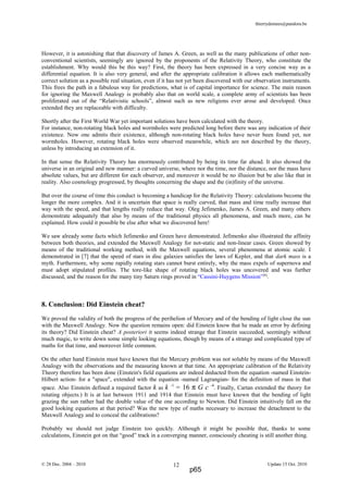 thierrydemees@pandora.be
However, it is astonishing that that discovery of James A. Green, as well as the many publications of other non-
conventional scientists, seemingly are ignored by the proponents of the Relativity Theory, who constitute the
establishment. Why would this be this way? First, the theory has been expressed in a very concise way as a
differential equation. It is also very general, and after the appropriate calibration it allows each mathematically
correct solution as a possible real situation, even if it has not yet been discovered with our observation instruments.
This frees the path in a fabulous way for predictions, what is of capital importance for science. The main reason
for ignoring the Maxwell Analogy is probably also that on world scale, a complete army of scientists has been
proliferated out of the “Relativistic schools”, almost such as new religions ever arose and developed. Once
extended they are replaceable with difficulty.
Shortly after the First World War yet important solutions have been calculated with the theory.
For instance, non-rotating black holes and wormholes were predicted long before there was any indication of their
existence. Now one admits their existence, although non-rotating black holes have never been found yet, nor
wormholes. However, rotating black holes were observed meanwhile, which are not described by the theory,
unless by introducing an extension of it.
In that sense the Relativity Theory has enormously contributed by being its time far ahead. It also showed the
universe in an original and new manner: a curved universe, where nor the time, nor the distance, nor the mass have
absolute values, but are different for each observer, and moreover it would be no illusion but be also like that in
reality. Also cosmology progressed, by thoughts concerning the shape and the (in)finity of the universe.
But over the course of time this conduct is becoming a handicap for the Relativity Theory: calculations become the
longer the more complex. And it is uncertain that space is really curved, that mass and time really increase that
way with the speed, and that lengths really reduce that way. Oleg Jefimenko, James A. Green, and many others
demonstrate adequately that also by means of the traditional physics all phenomena, and much more, can be
explained. How could it possible be else after what we discovered here!
We saw already some facts which Jefimenko and Green have demonstrated. Jefimenko also illustrated the affinity
between both theories, and extended the Maxwell Analogy for not-static and non-linear cases. Green showed by
means of the traditional working method, with the Maxwell equations, several phenomena at atomic scale. I
demonstrated in [7] that the speed of stars in disc galaxies satisfies the laws of Kepler, and that dark mass is a
myth. Furthermore, why some rapidly rotating stars cannot burst entirely, why the mass expels of supernova and
must adopt stipulated profiles. The tore-like shape of rotating black holes was uncovered and was further
discussed, and the reason for the many tiny Saturn rings proved in “Cassini-Huygens Mission”[8]
.
8. Conclusion: Did Einstein cheat?
We proved the validity of both the progress of the perihelion of Mercury and of the bending of light close the sun
with the Maxwell Analogy. Now the question remains open: did Einstein know that he made an error by defining
its theory? Did Einstein cheat? A posteriori it seems indeed strange that Einstein succeeded, seemingly without
much magic, to write down some simple looking equations, though by means of a strange and complicated type of
maths for that time, and moreover little common.
On the other hand Einstein must have known that the Mercury problem was not soluble by means of the Maxwell
Analogy with the observations and the measuring known at that time. An appropriate calibration of the Relativity
Theory therefore has been done (Einstein's field equations are indeed deducted from the equation -named Einstein-
Hilbert action- for a "space", extended with the equation -named Lagrangian- for the definition of mass in that
space. Also Einstein defined a required factor k as k -1
= 16 π G c -4
. Finally, Cartan extended the theory for
rotating objects.) It is at last between 1911 and 1914 that Einstein must have known that the bending of light
grazing the sun rather had the double value of the one according to Newton. Did Einstein intuitively fall on the
good looking equations at that period? Was the new type of maths necessary to increase the detachment to the
Maxwell Analogy and to conceal the calibrations?
Probably we should not judge Einstein too quickly. Although it might be possible that, thanks to some
calculations, Einstein got on that “good” track in a converging manner, consciously cheating is still another thing.
© 28 Dec. 2004 – 2010 Update 15 Oct. 201012
p65
 