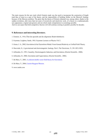 thierrydemees@pandora.be
The main reasons for the new track which Einstein made was the need to incorporate the contraction of length
(and thus of time) as a part of the theory, and the impossibility of building further on the Maxwell Analogy
because of the Mercury problem. The glory that the theory of Einstein obtained was, among others, thanks to the
sudden revelation, after more than ten years of inventively and intuitively work, of a theory in a mathematically
new appearance, original and general, and one which made extrapolations to cosmology possible.
And we can expect that both competitive theories will still continue existing in parallel, possibly for decades.
9. References and interesting literature.
1. Einstein, A., 1916, Über die spezielle und die allgemeine Relativitätstheorie.
2. Feynman, Leighton, Sands, 1963, Feynman Lectures on Physics Vol 2.
3. Green, J. A., 2002, Gravitation & the Electroform Model: From General Relativity to Unified Field Theory.
4. Heaviside, O., A gravitational and electromagnetic Analogy, Part I, The Electrician, 31, 281-282 (1893)
5. Jefimenko, O., 1991, Causality, Electromagnetic Induction, and Gravitation, (Electret Scientific , 2000).
6. Jefimenko, O., 2006, Gravitation and Cogravitation, (Electret Scientific , 2006).
7. De Mees, T., 2003, A coherent double vector field theory for Gravitation.
8. De Mees, T., 2004, Cassini-Huygens Mission.
9. www.maths.com
© 28 Dec. 2004 – 2010 Update 15 Oct. 201013
p66
 