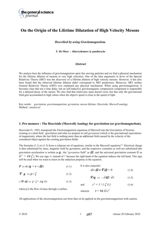 Thierry De Mees
On the Origin of the Lifetime Dilatation of High Velocity Mesons
Described by using Gravitomagnetism.
T. De Mees - thierrydemees @ pandora.be
Abstract
We analyze here the influence of gravitomagnetism upon fast moving particles and we find a physical mechanism
for the lifetime dilation of mesons at very high velocities. One of the later arguments in favor of the Special
Relativity Theory (SRT) was the discovery of a lifetime dilation of high velocity mesons. However, it has also
been found that the observed lifetime dilation didn't correspond to SRT predictions. Moreover, SRT neither
General Relativity Theory (GRT) ever explained any physical mechanism. When using gravitomagnetism, it
becomes clear that not a time delay, but an self-inductive gravitomagnetic compression component is responsible
for a delayed decay of the meson. We also find that relativistic mass doesn't exist, but that only the gravitational
field gets accumulated to high values when the object's speed is close to the speed of light.
Key words : gravitation, gravitomagnetism, gyrotation, meson lifetime, Heaviside, Maxwell analogy.
Method : analytical.
1. Pro memore : The Heaviside (Maxwell) Analogy for gravitation (or gravitomagnetism).
Heaviside O., 1893, transposed the Electromagnetism equations of Maxwell into the Gravitation of Newton,
creating so a dual field : gravitation and what we propose to call gyrotation (which is the gravitational equivalence
of magnetism), where the last field is nothing more than an additional field caused by the velocity of the
considered object against the existing gravitation fields.
The formulas (1.1) to (1.5) form a coherent set of equations, similar to the Maxwell equations[1]
. Electrical charge
is then substituted by mass, magnetic field by gyrotation, and the respective constants as well are substituted (the
gravitation acceleration is written as g , the “gyrotation field” as ΩΩΩΩ , and the universal gravitation constant G as
G-1
= 4π ζ ). We use sign ⇐ instead of = because the right hand of the equation induces the left hand. This sign
will be used when we want to insist on the induction property in the equation.
F ⇐ m (g + v × ΩΩΩΩ ) (1.1)
∇∇∇∇ . g ⇐ ρ / ζ (1.2)
c²∇∇∇∇× ΩΩΩΩ ⇐ j / ζ + ∂ g /∂ t (1.3)
where j is the flow of mass through a surface.
It is also expected :
div ΩΩΩΩ ≡ ∇∇∇∇.ΩΩΩΩ = 0 (1.4)
∇∇∇∇×g ⇐ - ∂ ΩΩΩΩ / ∂ t (1.5)
and c2
= 1 / ( ζ τ ) (1.6)
wherein τ = 4π G/c2
All applications of the electromagnetism can from then on be applied on the gravitatiomagnetism with caution.
© 2010 release 26 February 20101 p67
 