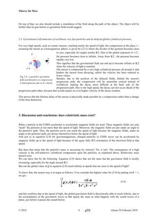 Thierry De Mees
On top of that, we also should include a retardation of the field along the path of the object. The object will be
further than its gravitation or gyrotation field would suggest.
2.3. Gyrotational self-induction of rectilinear very fast particles and its delayed global cylindrical pressure.
For very high speeds, such as cosmic mesons, reaching nearly the speed of light, the compression at the place r ,
assuming the meson as a homogeneous sphere, is given by (2.11) where the divider of the quotient becomes close
to zero, especially for angles nearby π/2. Due to the global exponent of -1/2 ,
the pressure becomes close to infinite. Away from π/2 , the pressure becomes
rapidly very low.
This signifies that the gravitational field can end up to become infinite at π/2
when the velocity of light is reached.
The meson is compressed by a very high cylindrical pressure all around it, that
hinders the meson from decaying, unless the velocity has been reduced to
lower values.
Besides, due to the position of the delayed fields, behind the meson's
progression path, the compression will be somewhat conical instead of
cylindrical, making the decay more difficult at the back side of the
progression path. Due to the high speed, the decay can not occur ahead of the
progression path either, because that would require an even higher velocity of the decay residues.
This proves that the lifetime delay of the meson is physically made possible by a compression rather than a change
of the time dimension.
3. Discussion and conclusion: does relativistic mass exist?
When a particle in the CERN accelerator is accelerated, magnetic fields are used. These magnetic fields can only
“push” the particles at not more than the speed of light. Moreover, the magnetic fields are put under an angle to
the particle's path. Thus, the particles never can reach the speed of light because the magnetic fields, under an
angle to the particles' path, are always themselves below the speed of light.
And just as in equation (2.9) for gravitomagnetism, charged particles in CERN never can be accelerated by
magnetic fields up to the speed of light because of the quasi fully π/2–orientation of the electrical field at that
speed.
But does that mean that the particle's mass is increasing by velocity? No, it isn't. The consequence of a high
velocity is the self-inductive cylindrical compression upon the particles, as explained above. Relativistic mass
doesn't exist.
We can show this by the following. Equation (2.9) shows that not the mass but the gravitation field is locally
increasing, especially for the angle around π/2.
But can the global value of g in equation (2.9) reach infinity at speeds that are close to the speed of light?
To know that, the easiest way is to argue as follows: if we consider the highest value for (2.9) by putting sinθ = 1,
we get :
(3.4)
and this confirms that at the speed of light, the global gravitation field is theoretically able to reach infinity, due to
the accumulation of the gravitation waves at that speed, the same as what happens with the sound waves of a
plane, just before it passes the sound barrier.
© 2010 release 26 February 20104
v
y
F
Ω
r
Fig. 2.4 : a particle's gyrotation
field and therefore its compression
is heterogeneous due to its velocity.
g r
G m
r v c
, dθ θ
π
π
b g
0
2
2 2 2
2 1
z ≤
−
p70
 