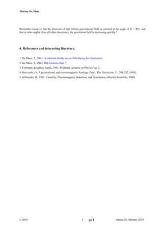 Thierry De Mees
Remember however that the direction of that infinite gravitational field is oriented at the angle of θ = π/2 and
that at other angles (thus all other directions), the gravitation field is decreasing quickly !
4. References and interesting literature.
1. De Mees, T., 2003, A coherent double vector field theory for Gravitation.
2. De Mees, T., 2004, Did Einstein cheat ?
3. Feynman, Leighton, Sands, 1963, Feynman Lectures on Physics Vol 2.
4. Heaviside, O., A gravitational and electromagnetic Analogy, Part I, The Electrician, 31, 281-282 (1893)
5. Jefimenko, O., 1991, Causality, Electromagnetic Induction, and Gravitation, (Electret Scientific, 2000).
© 2010 release 26 February 20105 p71
 