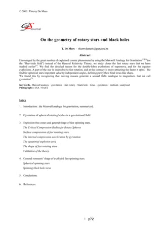 © 2005 Thierry De Mees
1
On the geometry of rotary stars and black holes
T. De Mees - thierrydemees@pandora.be
Abstract
Encouraged by the great number of explained cosmic phenomena by using the Maxwell Analogy for Gravitation(7,8,9)
(or
the “Heaviside field”) instead of the General Relativity Theory, we study closer the fast rotary stars that we have
studied earlier(7)
. We find the detailed reason for the double-lobes explosions of supernova, and for the equator
explosions. A part of the star is insensible to fast rotation, and at the contrary is more attracting the faster it spins. We
find for spherical stars important velocity-independent angles, defining partly their final torus-like shape.
We found this by recognizing that moving masses generate a second field, analogue to magnetism, that we call
gyrotation(7)
.
Keywords. Maxwell analogy – gravitation – star: rotary – black hole – torus – gyrotation – methods : analytical
Photographs : ESA / NASA
Index
1. Introduction : the Maxwell analogy for gravitation, summarized.
2. Gyrotation of spherical rotating bodies in a gravitational field.
3. Explosion-free zones and general shape of fast spinning stars.
The Critical Compression Radius for Rotary Spheres
Surface compression of fast rotating stars.
The internal compression acceleration by gyrotation
The equatorial explosion area
The shape of fast rotating stars
Validation of the theory
4. General remnants’ shape of exploded fast spinning stars.
Spherical spinning stars
Spinning black hole torus
5. Conclusions.
6. References.
p72
 