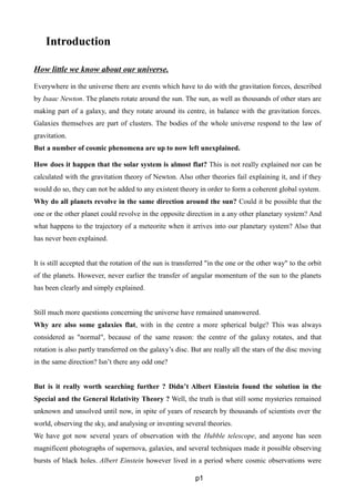 Introduction
How little we know about our universe.
Everywhere in the universe there are events which have to do with the gravitation forces, described
by Isaac Newton. The planets rotate around the sun. The sun, as well as thousands of other stars are
making part of a galaxy, and they rotate around its centre, in balance with the gravitation forces.
Galaxies themselves are part of clusters. The bodies of the whole universe respond to the law of
gravitation.
But a number of cosmic phenomena are up to now left unexplained.
How does it happen that the solar system is almost flat? This is not really explained nor can be
calculated with the gravitation theory of Newton. Also other theories fail explaining it, and if they
would do so, they can not be added to any existent theory in order to form a coherent global system.
Why do all planets revolve in the same direction around the sun? Could it be possible that the
one or the other planet could revolve in the opposite direction in a any other planetary system? And
what happens to the trajectory of a meteorite when it arrives into our planetary system? Also that
has never been explained.
It is still accepted that the rotation of the sun is transferred "in the one or the other way" to the orbit
of the planets. However, never earlier the transfer of angular momentum of the sun to the planets
has been clearly and simply explained.
Still much more questions concerning the universe have remained unanswered.
Why are also some galaxies flat, with in the centre a more spherical bulge? This was always
considered as "normal", because of the same reason: the centre of the galaxy rotates, and that
rotation is also partly transferred on the galaxy’s disc. But are really all the stars of the disc moving
in the same direction? Isn’t there any odd one?
But is it really worth searching further ? Didn’t Albert Einstein found the solution in the
Special and the General Relativity Theory ? Well, the truth is that still some mysteries remained
unknown and unsolved until now, in spite of years of research by thousands of scientists over the
world, observing the sky, and analysing or inventing several theories.
We have got now several years of observation with the Hubble telescope, and anyone has seen
magnificent photographs of supernova, galaxies, and several techniques made it possible observing
bursts of black holes. Albert Einstein however lived in a period where cosmic observations were
p1
 