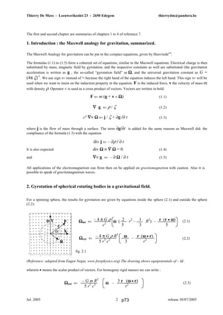 Thierry De Mees - Leeuwerikenlei 23 - 2650 Edegem thierrydm@pandora.be
Jul. 2005 release 30/07/20052
The first and second chapter are summaries of chapters 1 to 4 of reference 7.
1. Introduction : the Maxwell analogy for gravitation, summarized.
The Maxwell Analogy for gravitation can be put in the compact equations, given by Heaviside(4)
.
The formulas (1.1) to (1.5) form a coherent set of equations, similar to the Maxwell equations. Electrical charge is then
substituted by mass, magnetic field by gyrotation, and the respective constants as well are substituted (the gravitation
acceleration is written as g , the so-called “gyrotation field” as ΩΩΩΩ, and the universal gravitation constant as G =
(4π ζ)-1
. We use sign ⇐ instead of = because the right hand of the equation induces the left hand. This sign ⇐ will be
used when we want to insist on the induction property in the equation. F is the induced force, v the velocity of mass m
with density ρ. Operator × is used as a cross product of vectors. Vectors are written in bold.
F ⇐ m (g + v × ΩΩΩΩ) (1.1)
∇∇∇∇ g ⇐ ρ / ζ (1.2)
(1.3)
where j is the flow of mass through a surface. The term ∂g/∂t is added for the same reasons as Maxwell did: the
compliance of the formula (1.3) with the equation
It is also expected div ΩΩΩΩ ≡ ∇∇∇∇ ΩΩΩΩ = 0 (1.4)
and ∇∇∇∇× g ⇐ – ∂ ΩΩΩΩ / ∂ t (1.5)
All applications of the electromagnetism can from then on be applied on gravitomagnetism with caution. Also it is
possible to speak of gravitomagnetism waves.
2. Gyrotation of spherical rotating bodies in a gravitational field.
For a spinning sphere, the results for gyrotation are given by equations inside the sphere (2.1) and outside the sphere
(2.2):
(2.1)
(2.2)
fig. 2.1
(Reference: adapted from Eugen Negut, www.freephysics.org) The drawing shows equipotentials of – Ω .
wherein • means the scalar product of vectors. For homogeny rigid masses we can write :
(2.3)
div j ⇐ – ∂ρ / ∂ t
– 4 π G ρ 2 1 r (r • ωωωω)
c2
5 3 5
ΩΩΩΩint ⇐ ωωωω ( r2
– R2
) –ωωωω Y p
r
α X
R
ΩΩΩΩext ⇐ ωωωω –– G m R2
3 r (ωωωω • r)
5 r3
c2
r2
ΩΩΩΩext ⇐ –– 4 π G ρ R5
ωωωω r (ωωωω • r)
5 r3
c2
3 r2
c² ∇∇∇∇× ΩΩΩΩ ⇐ j / ζ + ∂g /∂ t
p73
 